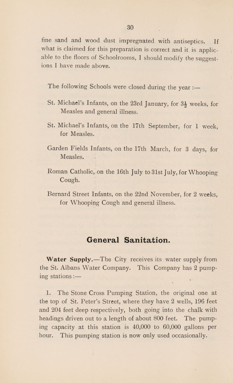 fine sand and wood dust impregnated with antiseptics. If what is claimed for this preparation is correct and it is applic¬ able to the floors of Schoolrooms, I should modify the suggest¬ ions I have made above. The following Schools were closed during the year :— St. Michael’s Infants, on the 23rd January, for 3J weeks, for Measles and general illness. St. Michael’s Infants, on the 17th September, for 1 week, for Measles. Garden Fields Infants, on the 17th March, for 3 days, for Measles. Roman Catholic, on the 16th July to 31st July, for Whooping Cough. Bernard Street Infants, on the 22nd November, for 2 weeks, for Whooping Cough and general illness. General Sanitation. Water Supply.—The City receives its water supply from the St. Albans Water Company. This Company has 2 pump¬ ing stations:— 1. The Stone Cross Pumping Station, the original one at the top of St. Peter’s Street, where they have 2 wells, 196 feet and 204 feet deep respectively, both going into the chalk with headings driven out to a length of about 800 feet. The pump¬ ing capacity at this station is 40,000 to 60,000 gallons per hour. This pumping station is now only used occasionally.