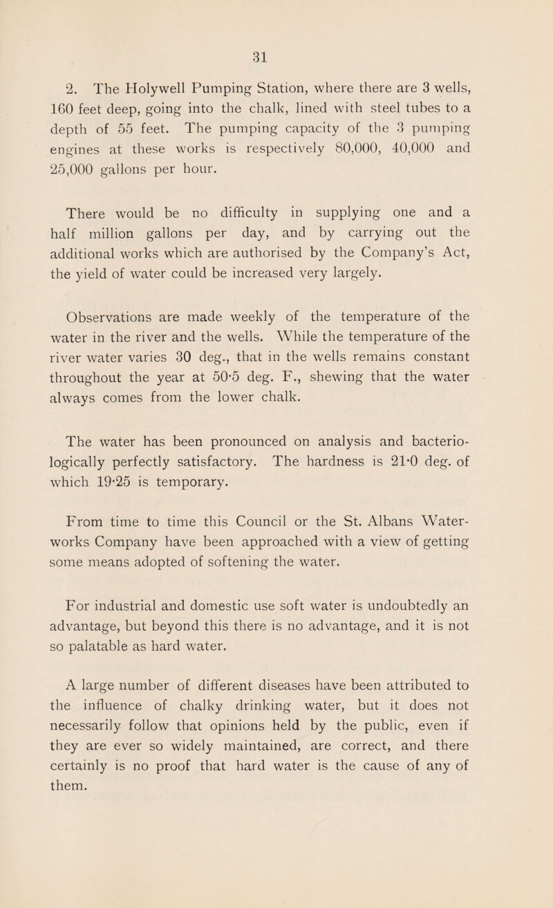 2. The Holywell Pumping Station, where there are 3 wells, 160 feet deep, going into the chalk, lined with steel tubes to a depth of 55 feet. The pumping capacity of the 3 pumping engines at these works is respectively 80,000, 40,000 and 25,000 gallons per hour. There would be no difficulty in supplying one and a half million gallons per day, and by carrying out the additional works which are authorised by the Company’s Act, the yield of water could be increased very largely. Observations are made weekly of the temperature of the water in the river and the wells. While the temperature of the river water varies 30 deg., that in the wells remains constant throughout the year at 50‘5 deg. F., shewing that the water always comes from the lower chalk. The water has been pronounced on analysis and bacterio- logically perfectly satisfactory. The hardness is 21-0 deg. of which 19-25 is temporary. From time to time this Council or the St. Albans Water¬ works Company have been approached with a view of getting some means adopted of softening the water. For industrial and domestic use soft water is undoubtedly an advantage, but beyond this there is no advantage, and it is not so palatable as hard water. A large number of different diseases have been attributed to the influence of chalky drinking water, but it does not necessarily follow that opinions held by the public, even if they are ever so widely maintained, are correct, and there certainly is no proof that hard water is the cause of any of them.