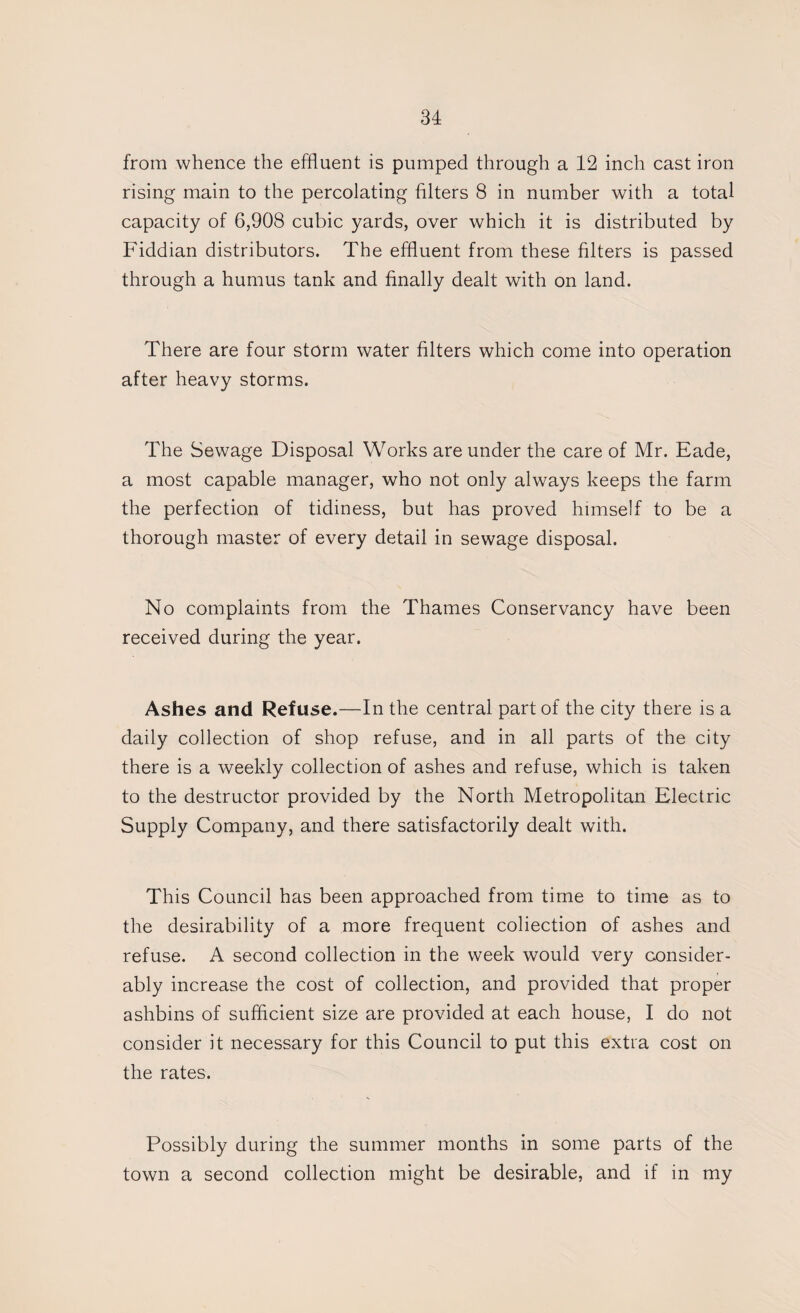 from whence the effluent is pumped through a 12 inch cast iron rising main to the percolating filters 8 in number with a total capacity of 6,908 cubic yards, over which it is distributed by Fiddian distributors. The effluent from these filters is passed through a humus tank and finally dealt with on land. There are four storm water filters which come into operation after heavy storms. The Sewage Disposal Works are under the care of Mr. Fade, a most capable manager, who not only always keeps the farm the perfection of tidiness, but has proved himself to be a thorough master of every detail in sewage disposal. No complaints from the Thames Conservancy have been received during the year. Ashes and Refuse.—In the central part of the city there is a daily collection of shop refuse, and in all parts of the city there is a weekly collection of ashes and refuse, which is taken to the destructor provided by the North Metropolitan Electric Supply Company, and there satisfactorily dealt with. This Council has been approached from time to time as to the desirability of a more frequent coliection of ashes and refuse. A second collection in the week would very consider¬ ably increase the cost of collection, and provided that proper ashbins of sufficient size are provided at each house, I do not consider it necessary for this Council to put this extra cost on the rates. Possibly during the summer months in some parts of the town a second collection might be desirable, and if in my