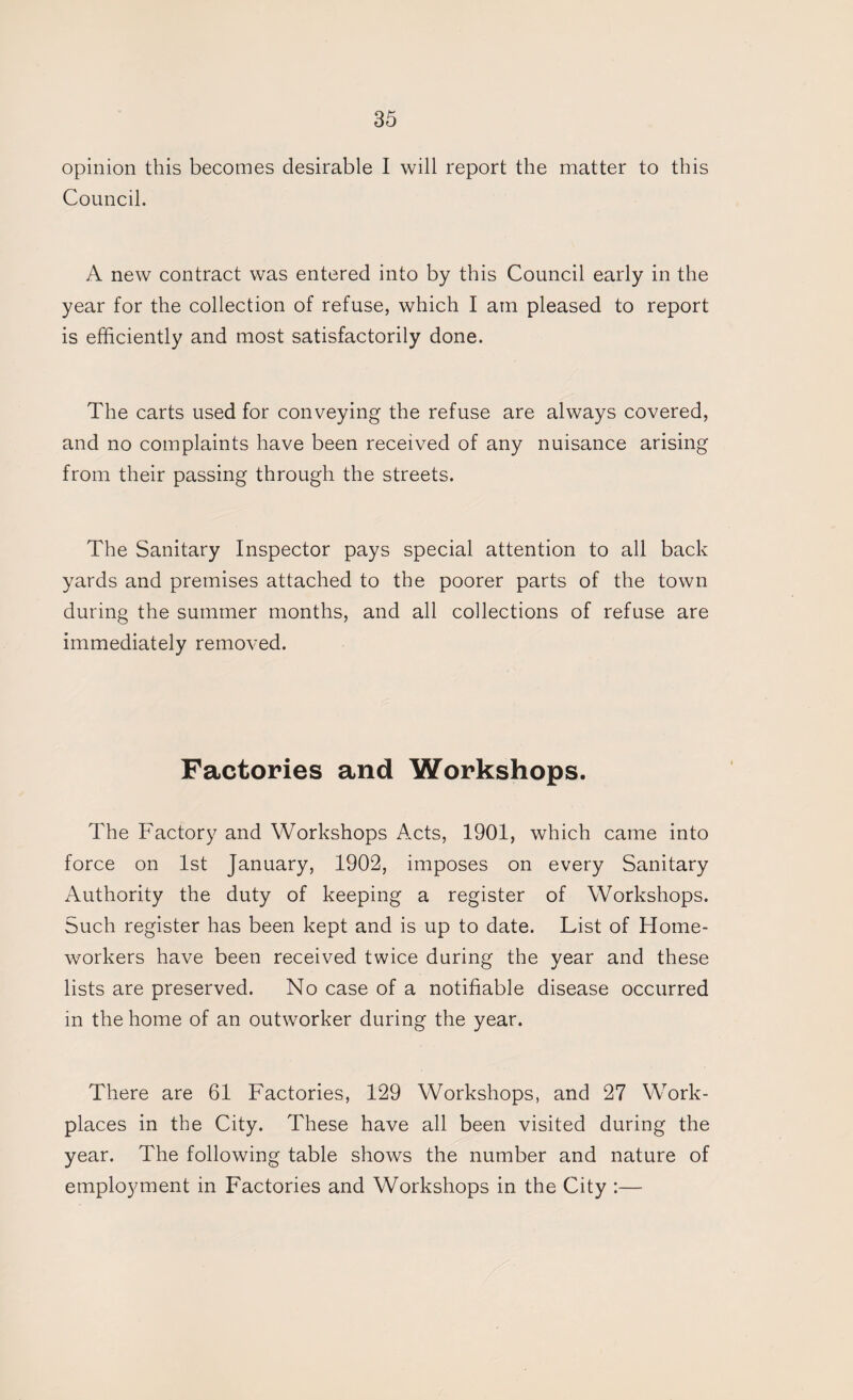 opinion this becomes desirable I will report the matter to this Council. A new contract was entered into by this Council early in the year for the collection of refuse, which I am pleased to report is efficiently and most satisfactorily done. The carts used for conveying the refuse are always covered, and no complaints have been received of any nuisance arising from their passing through the streets. The Sanitary Inspector pays special attention to all back yards and premises attached to the poorer parts of the town during the summer months, and all collections of refuse are immediately removed. Factories and Workshops. The Factory and Workshops Acts, 1901, which came into force on 1st January, 1902, imposes on every Sanitary Authority the duty of keeping a register of Workshops. Such register has been kept and is up to date. List of Home¬ workers have been received twice during the year and these lists are preserved. No case of a notifiable disease occurred in the home of an outworker during the year. There are 61 Factories, 129 Workshops, and 27 Work¬ places in the City. These have all been visited during the year. The following table shows the number and nature of employment in Factories and Workshops in the City :—