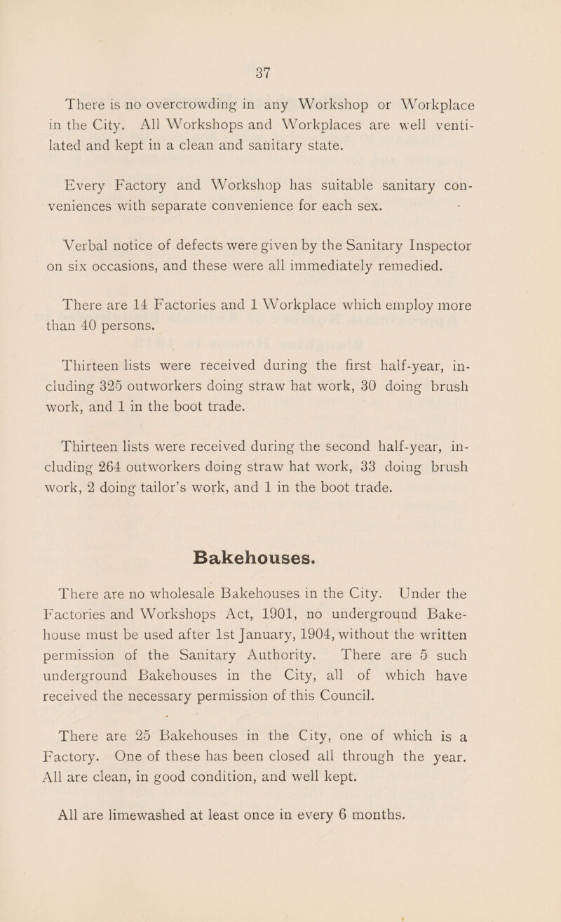 There is no overcrowding in any Workshop or Workplace in the City. All Workshops and Workplaces are well venti¬ lated and kept in a clean and sanitary state. Every Factory and Workshop has suitable sanitary con¬ veniences with separate convenience for each sex. Verbal notice of defects were given by the Sanitary Inspector on six occasions, and these were all immediately remedied. There are 14 Factories and 1 Workplace which employ more than 40 persons. Thirteen lists were received during the first half-year, in¬ cluding 325 outworkers doing straw hat work, 30 doing brush work, and 1 in the boot trade. Thirteen lists were received during the second half-year, in¬ cluding 264 outworkers doing straw hat work, 33 doing brush work, 2 doing tailor’s work, and 1 in the boot trade. Bakehouses. There are no wholesale Bakehouses in the City. Under the Factories and Workshops Act, 1901, no underground Bake¬ house must be used after 1st January, 1904, without the written permission of the Sanitary Authority. There are 5 such underground Bakehouses in the City, all of which have received the necessary permission of this Council. There are 25 Bakehouses in the City, one of which is a Factory. One of these has been closed all through the year. All are clean, in good condition, and well kept. All are limewashed at least once in every 6 months.