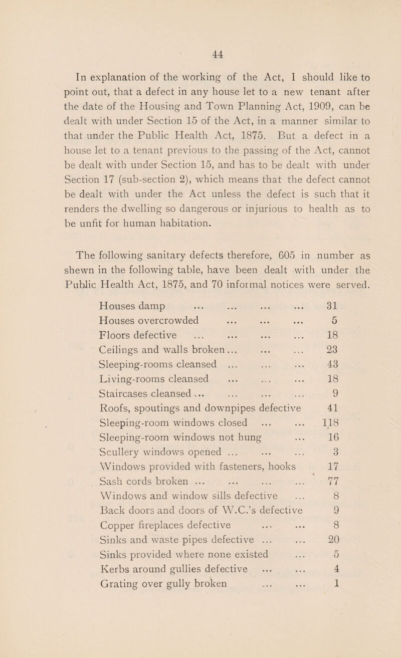 In explanation of the working of the Act, I should like to point out, that a defect in any house let to a new tenant after the date of the Housing and Town Planning Act, 1909, can be dealt with under Section 15 of the Act, in a manner similar to that under the Public Health Act, 1875. But a defect in a house let to a tenant previous to the passing of the Act, cannot be dealt with under Section 15, and has to be dealt with under Section 17 (sub-section 2), which means that the defect cannot be dealt with under the Act unless the defect is such that it renders the dwelling so dangerous or injurious to health as to be unfit for human habitation. The following sanitary defects therefore, 605 in number as shewn in the following table, have been dealt with under the Public Health Act, 1875, and 70 informal notices were served. Houses damp Houses overcrowded Floors defective Ceilings and walls broken... Sleeping-rooms cleansed ... Living-rooms cleansed Staircases cleansed ... Roofs, spoutings and downpipes defective Sleeping-room windows closed Sleeping-room windows not hung Scullery windows opened ... Windows provided with fasteners, hooks Sash cords broken ... Windows and window sills defective Back doors and doors of W.C.’s defective Copper fireplaces defective Sinks and waste pipes defective ... Sinks provided where none existed Kerbs around gullies defective ... Grating over gully broken 31 5 18 23 43 18 9 41 118 16 3 17 77 8 9 8 20 5 4 1