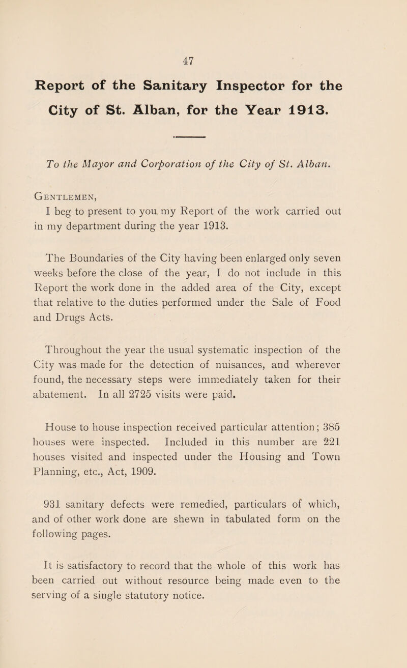 Report of the Sanitary Inspector for the City of St. Alban, for the Year 1913. To the Mayor and Corporation of the City of St. Alban. Gentlemen, I beg to present to you my Report of the work carried out in my department during the year 1913. The Boundaries of the City having been enlarged only seven weeks before the close of the year, I do not include in this Report the work done in the added area of the City, except that relative to the duties performed under the Sale of Food and Drugs Acts. Throughout the year the usual systematic inspection of the City was made for the detection of nuisances, and wherever found, the necessary steps were immiediately taken for their abatement. In all 2725 visits were paid. House to house inspection received particular attention; 385 houses were inspected. Included in this number are 221 houses visited and inspected under the Housing and Town Planning, etc., Act, 1909. 931 sanitary defects were remedied, particulars of which, and of other work done are shewn in tabulated form on the following pages. It is satisfactory to record that the whole of this work has been carried out without resource being made even to the serving of a single statutory notice.