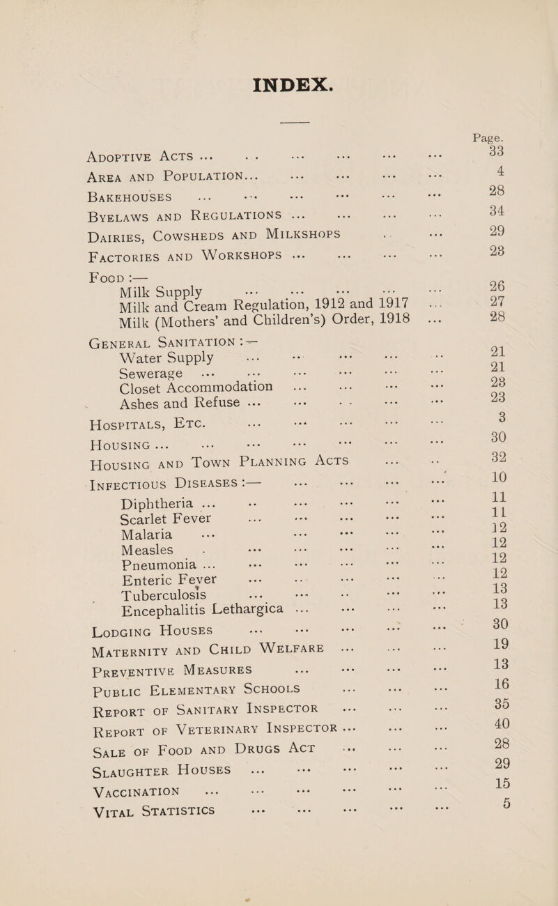 INDEX. Adoptive Acts ... Area and Population... Bakehouses Byelaws and Regulations ... Dairies, Cowsheds and Milkshops Factories and Workshops ... Food ;— Milk Supply . Milk and Cream Regulation, 1912 and 1917 Milk (Mothers’ and Children’s) Order, 1918 ... General Sanitation ; — Water Supply Sewerage ... ••• . Closet Accommodation Ashes and Refuse ... Hospitals, Etc. Housing ... . . Housing and Town Planning Acts Infectious Diseases :—■ Diphtheria ... Scarlet Fever ... . Malaria Measles Pneumonia ... Enteric Fe\mr Tuberculosis . . Encephalitis Lethargica ... . Lodging Houses Maternity and Child Welfare Preventive Measures Public Elementary Schools Report of Sanitary Inspector Report of Veterinary Inspector ... Sale of Food and Drugs Act Slaughter Houses ... . . Vaccination Vital Statistics . . Page. 33 4 28 34 29 23 26 27 28 21 21 28 23 3 30 32 10 11 11 12 12 12 12 13 13 30 19 13 16 35 40 28 29 15 5