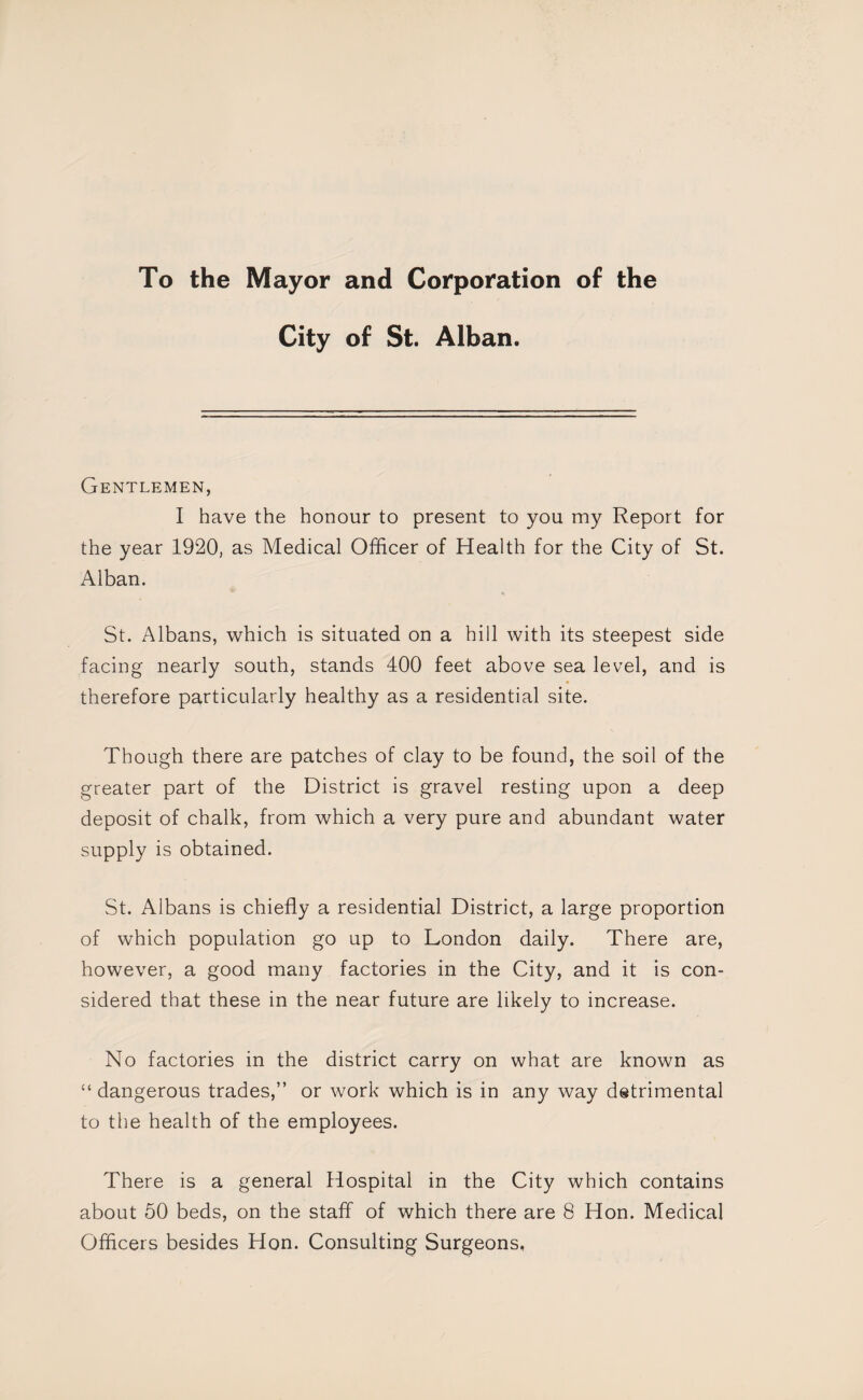 To the Mayor and Corporation of the City of St. Alban. Gentlemen, I have the honour to present to you my Report for the year 1920, as Medical Officer of Health for the City of St. Alban. St. Albans, which is situated on a hill with its steepest side facing nearly south, stands 400 feet above sea level, and is therefore particularly healthy as a residential site. Though there are patches of clay to be found, the soil of the greater part of the District is gravel resting upon a deep deposit of chalk, from which a very pure and abundant water supply is obtained. St. Albans is chiefly a residential District, a large proportion of which population go up to London daily. There are, however, a good many factories in the City, and it is con¬ sidered that these in the near future are likely to increase. No factories in the district carry on what are known as “ dangerous trades,” or work which is in any way dstrimental to the health of the employees. There is a general Hospital in the City which contains about 50 beds, on the staff of which there are 8 Hon. Medical Officers besides Hon. Consulting Surgeons,