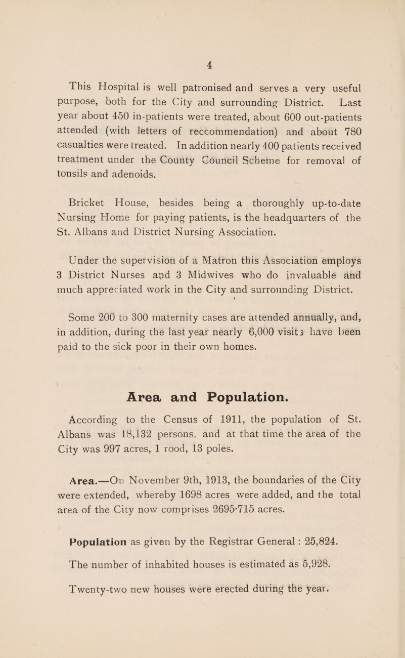 This Hospital is well patronised and serves a very useful purpose, both for the City and surrounding District. Last year about 450 in-patients were treated, about 600 out-patients attended (with letters of reccommendation) and about 780 casualties were treated. In addition nearly 400 patients received treatment under the County Council Scheme for removal of tonsils and adenoids. Bricket House, besides being a thoroughly up-to-date Nursing Home for paying patients, is the headquarters of the St. Albans and District Nursing Association. Under the supervision of a Matron this Association employs 3 District Nurses apd 3 Midwives who do invaluable and much appreciated work in the City and surrounding District. Some 200 to 300 maternity cases are attended annually, and, in addition, during the last year nearly 6,000 visits have been paid to the sick poor in their own homes. Area and Population. According to the Census of 1911, the population of St. Albans was 18,132 persons, and at that time the area of the City was 997 acres, 1 rood, 13 poles. Area.—On November 9th, 1913, the boundaries of the City were extended, whereby 1698 acres were added, and the total area of the City now comprises 2695*715 acres. Population as given by the Registrar General: 25,824. The number of inhabited houses is estimated as 5,928. Twenty-two new houses were erected during the year.