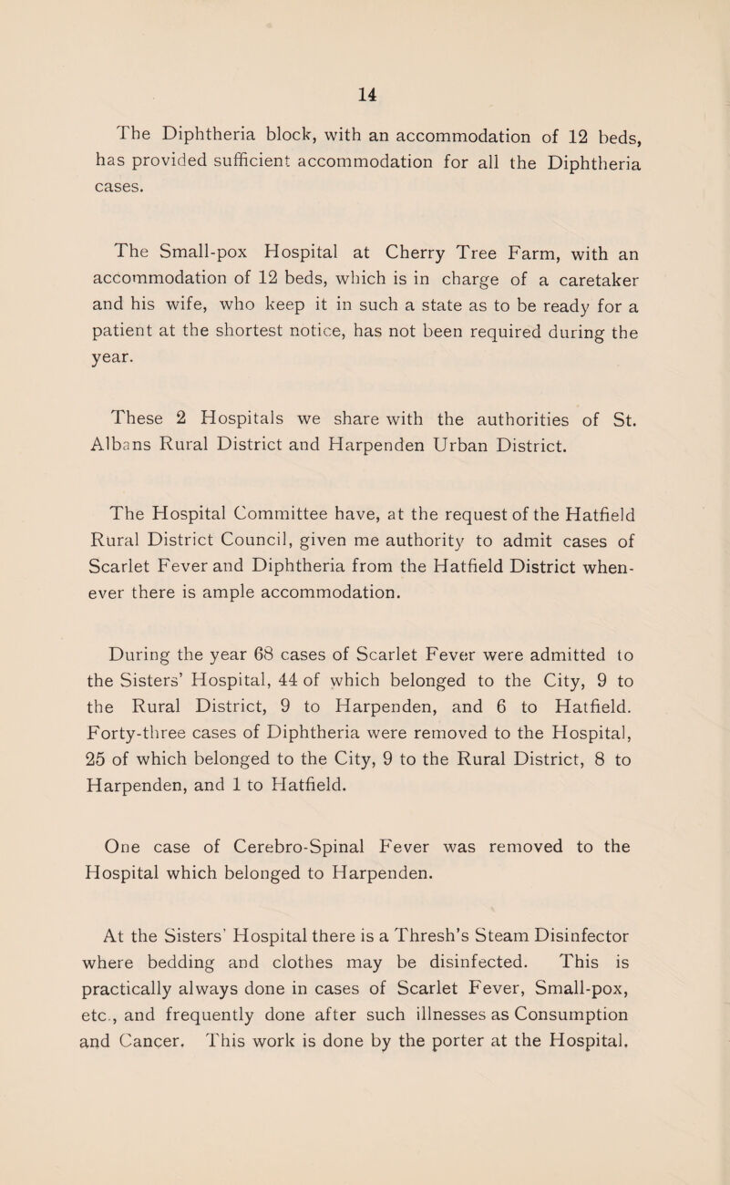 The Diphtheria block, with an accommodation of 12 beds, has provided sufficient accommodation for all the Diphtheria cases. The Small-pox Hospital at Cherry Tree Farm, with an accommodation of 12 beds, which is in charge of a caretaker and his wife, who keep it in such a state as to be ready for a patient at the shortest notice, has not been required during the year. These 2 Hospitals we share with the authorities of St. Albans Rural District and Harpenden Urban District. The Hospital Committee have, at the request of the Hatfield Rural District Council, given me authority to admit cases of Scarlet Fever and Diphtheria from the Hatfield District when¬ ever there is ample accommodation. During the year 68 cases of Scarlet Fever were admitted to the Sisters’ Hospital, 44 of which belonged to the City, 9 to the Rural District, 9 to Harpenden, and 6 to Hatfield. Forty-three cases of Diphtheria were removed to the Hospital, 25 of which belonged to the City, 9 to the Rural District, 8 to Harpenden, and 1 to Hatfield. One case of Cerebro-Spinal Fever was removed to the Hospital which belonged to Harpenden. At the Sisters’ Hospital there is a Thresh’s Steam Disinfector where bedding and clothes may be disinfected. This is practically always done in cases of Scarlet Fever, Small-pox, etc , and frequently done after such illnesses as Consumption and Cancer, This work is done by the porter at the Hospital,