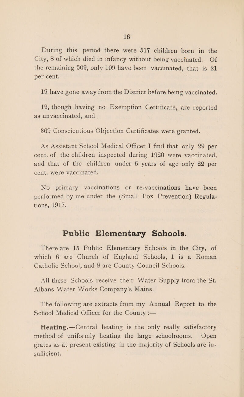 During this period there were 517 children born in the City, 8 of which died in infancy without being vaccinated. Of the remaining 509, only 109 have been vaccinated, that is 21 per cent. 19 have gone away from the District before being vaccinated. 12, though having no Exemption Certificate, are reported as unvaccinated, and 369 Conscientious Objection Certificates were granted. As Assistant School Medical Officer I find that only 29 per cent, of the children inspected during 1920 were vaccinated, and that of the children under 6 years of age only 22 per cent, were vaccinated. No primary vaccinations or re-vaccinations have been performed by me under the (Small Pox Prevention) Regula¬ tions, 1917. Public Elementary Schools. There are 15 Public Elementary Schools in the City, of which 6 are Church of England Schools, 1 is a Roman Catholic School, and 8 are County Council Schools. All these Schools receive their Water Supply from the St. Albans Water Works Company’s Mains. The following are extracts from my Annual Report to the School Medical Officer for the County :— Heating.—Central heating is the only really satisfactory method of uniformly heating the large schoolrooms. Open grates as at present existing in the majority of Schools are in¬ sufficient,