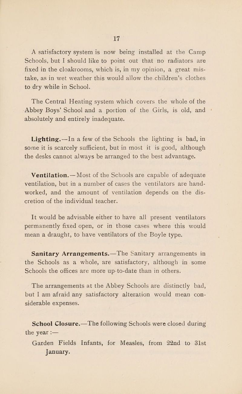 A satisfactory system is now being installed at the Camp Schools, but I should like to point out that no radiators are fixed in the cloakrooms, which is, in my opinion, a great mis¬ take, as in wet weather this would allow the children’s clothes to dry while in School. The Central Heating system which covers the whole of the Abbey Boys’ School and a portion of the Girls, is old, and ' absolutely and entirely inadequate. Lightin^f.—In a few of the Schools the lighting is bad, in some it is scarcely sufficient, but in most it is good, although the desks cannot always be arranged to the best advantage. Ventilation. — Most of the Schools are capable of adequate ventilation, but in a number of cases the ventilators are hand¬ worked, and the amount of ventilation depends on the dis¬ cretion of the individual teacher. It would be advisable either to have all present ventilators permanently fixed open, or in those cases where this would mean a draught, to have ventilators of the Boyle type. Sanitary Arrangements.—The Sanitary arrangements in the Schools as a whole, are satisfactory, although in some Schools the offices are more up-to-date than in others. The arrangements at the Abbey Schools are distinctly bad, but I am afraid any satisfactory alteration would mean con¬ siderable expenses. School Closure.—The following Schools were closed during the year :— Garden Fields Infants, for Measles, from 22nd to 31st January.