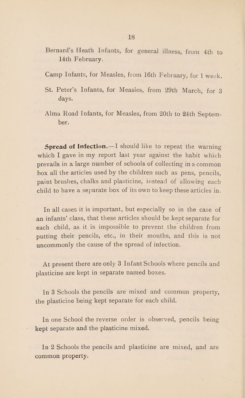 Bernard’s Heath Infants, for general illness, from 4th to 14th February. Camp Infants, for Measles, from 16th February, for 1 week. St. Peter’s Infants, for Measles, from 29th March, for 3 days. Alma Road Infants, for Measles, from 20th to 24th Septem¬ ber. Spread of Infection.—I should like to repeat the warning which I gave in my report last year against the habit which prevails in a large number of schools of collecting in a common box all the articles used by the children such as pens, pencils, paint brushes, chalks and plasticine, instead of allowing each child to have a separate box of its own to keep these articles in. In all cases it is important, but especially so in the case of an infants’ class, that these articles should be kept separate for each child, as it is impossible to prevent the children from putting their pencils, etc., in their mouths, and this is not uncommonly the cause of the spread of infection. At present there are only 3 Infant Schools where pencils and plasticine are kept in separate named boxes. In 3 Schools the pencils are mixed and common property, the plasticine being kept separate for each child. In one School the reverse order is observed, pencils being kept separate and the plasticine mixed. In 2 Schools the pencils and plasticine are mixed, and are common property.
