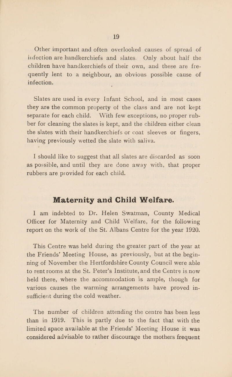 Other important and often overlooked causes of spread of infection are handkerchiefs and slates. Only about half the children have handkerchiefs of their own, and these are fre¬ quently lent to a neighbour, an obvious possible cause of infection. « Slates are used in every Infant School, and in most cases they are the common property of the class and are not kept separate for each child. With few exceptions, no proper rub¬ ber for cleaning the slates is kept, and the children either clean the slates with their handkerchiefs or coat sleeves or fingers, having previously wetted the slate with saliva. I should like to suggest that all slates are discarded as soon as possible, and until they are done away with, that proper rubbers are provided for each child. Maternity and Child Welfare. I am indebted to Dr. Helen Swatman, County Medical Officer for Maternity and Child Welfare, for the following report on the work of the St. Albans Centre for the year 1920. This Centre was held during the greater part of the year at the Friends’ Meeting House, as previously, but at the begin¬ ning of November the Hertfordshire County Council were able to rent rooms at the St. Peter’s Institute, and the Centre is now held there, where the accommodation is ample, though for various causes the warming arrangements have proved in¬ sufficient during the cold weather. The number of children attending the centre has been less than in 1919. This is partly due to the fact that with the limited space available at the Friends’ Meeting House it was considered advisable to rather discourage the mothers frequent