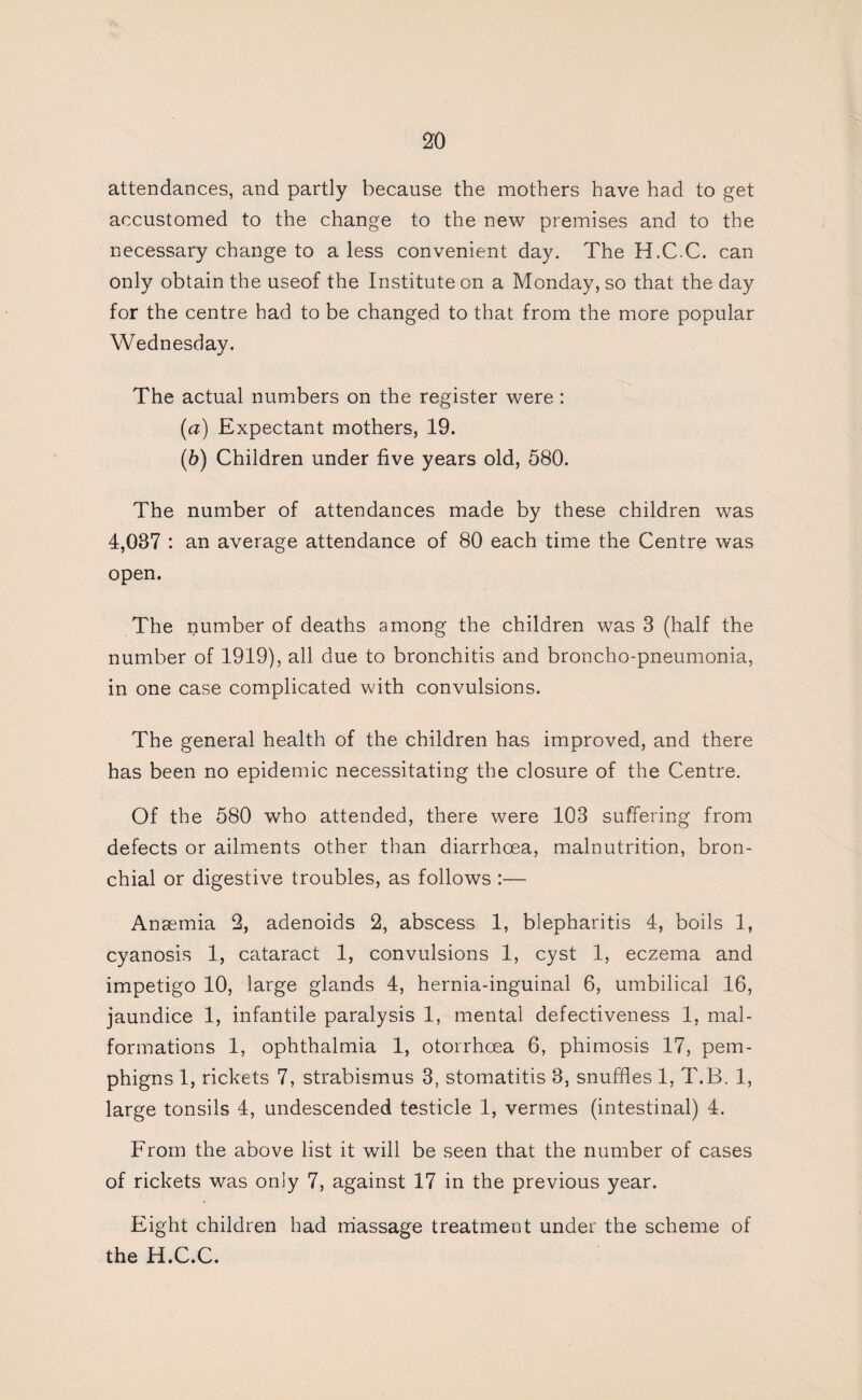attendances, and partly because the mothers have had to get accustomed to the change to the new premises and to the necessary change to a less convenient day. The H.C-C. can only obtain the useof the Institute on a Monday, so that the day for the centre had to be changed to that from the more popular Wednesday. The actual numbers on the register were : [а) Expectant mothers, 19. (б) Children under five years old, 580. The number of attendances made by these children was 4,037 : an average attendance of 80 each time the Centre was open. The number of deaths among the children was 3 (half the number of 1919), all due to bronchitis and broncho-pneumonia, in one case complicated with convulsions. The general health of the children has improved, and there has been no epidemic necessitating the closure of the Centre. Of the 580 who attended, there were 103 suffering from defects or ailments other than diarrhoea, malnutrition, bron¬ chial or digestive troubles, as follows :— Anaemia 2, adenoids 2, abscess 1, blepharitis 4, boils 1, cyanosis 1, cataract 1, convulsions 1, cyst 1, eczema and impetigo 10, large glands 4, hernia-inguinal 6, umbilical 16, jaundice 1, infantile paralysis 1, mental defectiveness 1, mal¬ formations 1, ophthalmia 1, otorrhoea 6, phimosis 17, pem- phigns 1, rickets 7, strabismus 3, stomatitis 3, snuffles 1, T.B. 1, large tonsils 4, undescended testicle 1, vermes (intestinal) 4. From the above list it will be seen that the number of cases of rickets was only 7, against 17 in the previous year. Eight children had rhassage treatment under the scheme of the H.C.C.