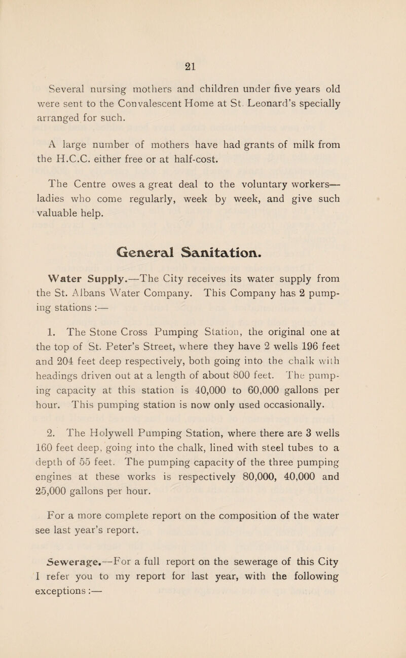 Several nursing mothers and children under five years old were sent to the Convalescent Home at St. Leonard’s specially arranged for such. A large number of mothers have had grants of milk from the H.C.C. either free or at half-cost. The Centre owes a great deal to the voluntary workers— ladies who come regularly, week by week, and give such valuable help. General Sanitation. Water Supply.—The City receives its water supply from the St. Albans Water Company. This Company has 2 pump¬ ing stations :— 1. The Stone Cross Pumping Station, the original one at the top of St. Peter’s Street, where they have 2 wells 196 feet and 204 feet deep respectively, both going into the chalk with headings driven out at a length of about 800 feet. The pump¬ ing capacity at this station is 40,000 to 60,000 gallons per hour. This pumping station is now only used occasionally. 2. The Holywell Pumping Station, where there are 3 wells 160 feet deep, going into the chalk, lined with steel tubes to a depth of 55 feet. The pumping capacity of the three pumping engines at these works is respectively 80,000, 40,000 and 25,000 gallons per hour. For a more complete report on the composition of the water see last year’s report. Sewerage.—For a full report on the sewerage of this City I refer you to my report for last year, with the following exceptions :—