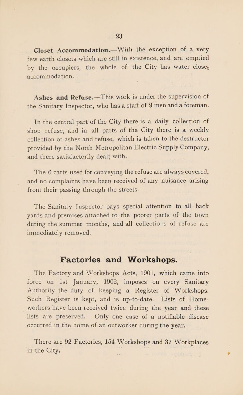 Closet Accommodation.—With the exception of a very few earth closets which are still in existence, and are emptied by the occupiers, the whole of the City has water closer accommodation. Ashes and Refuse.—This work is under the supervision of the Sanitary Inspector, who has a staff of 9 men and a foreman. In the central part of the City there is a daily collection of shop refuse, and in all parts of the City there is a weekly collection of ashes and refuse, which is taken to the destructor provided by the North Metropolitan Electric Supply Company, and there satisfactorily dealt with. The 6 carts used for conveying the refuse are always covered, and no complaints have been received of any nuisance arising from their passing through the streets. The Sanitary Inspector pays special attention to all back yards and premises attached to the poorer parts of the town during the summer months, and all collections of refuse are immediately removed. Factories and Workshops. The Factory and Workshops Acts, 1901, which came into force on 1st January, 1902, imposes on every Sanitary Authority the duty of keeping a Register of Workshops. Such Register is kept, and is up-to-date. Lists of Home¬ workers have been received twice during the year and these lists are preserved. Only one case of a notifiable disease occurred in the home of an outworker during the year. There are 92 Factories, 154 Workshops and 37 Workplaces in the City.