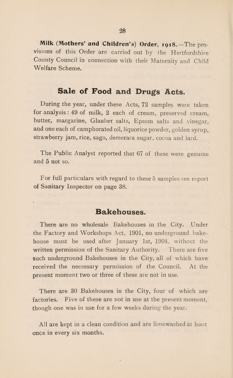 Milk (Mothers’ and Children’s) Order, 1918.—The pro visions of this Order are carried out by the Hertfordshire County Council in connection with their Maternity and Child Welfare Scheme. Sale of Food and Drugs Acts. During the year, under these Acts, 72 samples were taken for analysis : 49 of milk, 2 each of cream, preserved cream, butter, margarine, Glauber salts, Epsom salts and vinegar, and one each of camphorated oil, liquorice powder, golden syrup, strawberry jam, rice, sago, demerara sugar, cocoa and lard. The Public Analyst reported that 67 of these were genuine and 5 not so. For full particulars with regard to these 5 samples see report of Sanitary Inspector on page 38. Bakehouses. There are no wholesale Bakehouses in the City. Under the Factory and Workshops Act, 1901, no underground bake¬ house must be used after January 1st, 1904, without the written permission of the Sanitary Authority. There are five such underground Bakehouses in the City, all of which have received the necessary permission of the Council. At the present moment two or three of these are not in use. There are 30 Bakehouses in the City, four of which are factories. Five of these are not in use at the present moment, though one was in use for a few weeks during the year. All are kept in a clean condition and are limewashed at least once in every six months.