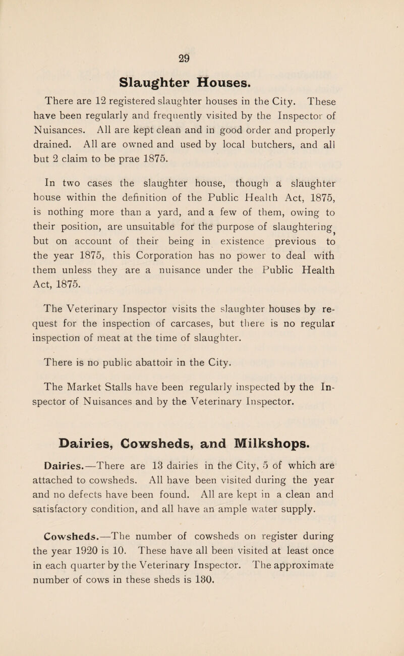 Slaughter Houses. There are 12 registered slaughter houses in the City. These have been regularly and frequently visited by the Inspector of Nuisances. All are kept clean and in good order and properly drained. All are owned and used by local butchers, and all but 2 claim to be prae 1875. In two cases the slaughter house, though a slaughter house within the definition of the Public Health Act, 1875, is nothing more than a yard, and a few of them, owing to their position, are unsuitable for the purpose of slaughtering but on account of their being in existence previous to the year 1875, this Corporation has no power to deal with them unless they are a nuisance under the Public Health Act, 1875. The Veterinary Inspector visits the slaughter houses by re¬ quest for the inspection of carcases, but there is no regular inspection of meat at the time of slaughter. There is no public abattoir in the City. The Market Stalls have been regularly inspected by the In¬ spector of Nuisances and by the Veterinary Inspector. Dairies, Cowsheds, and Milkshops. Dairies.—There are 13 dairies in the City, 5 of which are attached to cowsheds. All have been visited during the year and no defects have been found. All are kept in a clean and satisfactory condition, and all have an ample water supply. Cowsheds.—The number of cowsheds on register during the year 1920 is 10. These have all been visited at least once in each quarter by the Veterinary Inspector. The approximate number of cows in these sheds is 130.