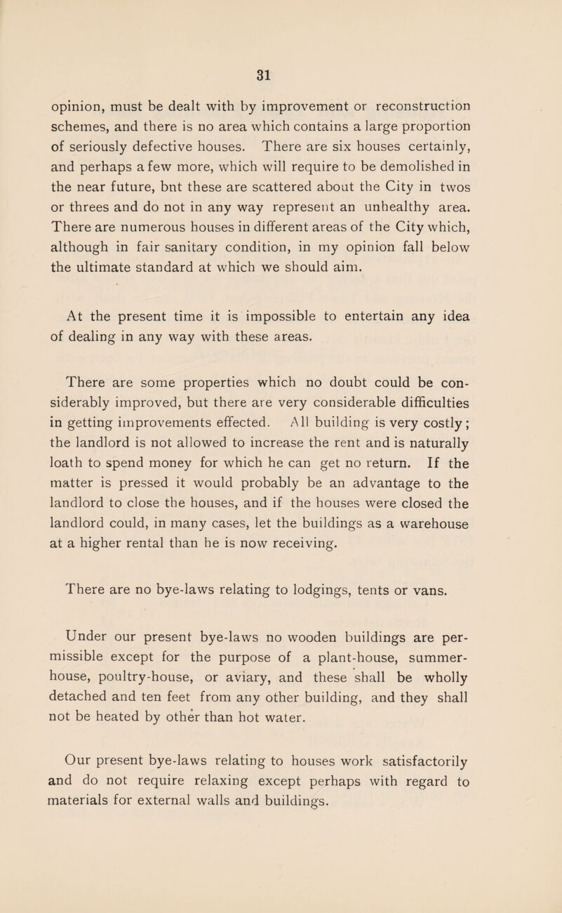 opinion, must be dealt with by improvement or reconstruction schemes, and there is no area which contains a large proportion of seriously defective houses. There are six houses certainly, and perhaps a few more, which will require to be demolished in the near future, but these are scattered about the City in twos or threes and do not in any way represent an unhealthy area. There are numerous houses in different areas of the City which, although in fair sanitary condition, in my opinion fall below the ultimate standard at which we should aim. At the present time it is impossible to entertain any idea of dealing in any way with these areas. There are some properties which no doubt could be con¬ siderably improved, but there are very considerable difficulties in getting improvements effected. All building is very costly; the landlord is not allowed to increase the rent and is naturally loath to spend money for which he can get no return. If the matter is pressed it would probably be an advantage to the landlord to close the houses, and if the houses were closed the landlord could, in many cases, let the buildings as a warehouse at a higher rental than he is now receiving. There are no bye-laws relating to lodgings, tents or vans. Under our present bye-laws no wooden buildings are per¬ missible except for the purpose of a plant-house, summer¬ house, poultry-house, or aviary, and these shall be wholly detached and ten feet from any other building, and they shall not be heated by other than hot water. Our present bye-laws relating to houses work satisfactorily and do not require relaxing except perhaps with regard to materials for external walls and buildings.