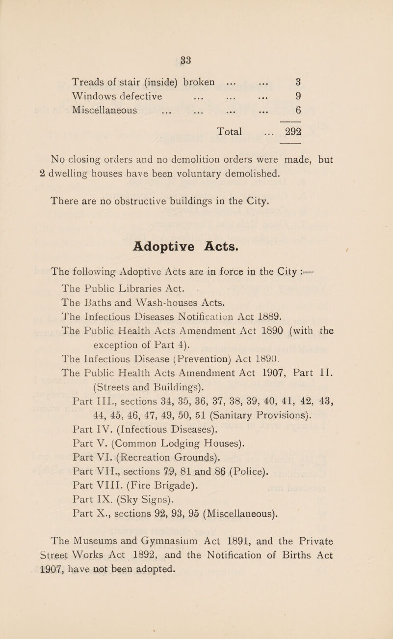 Treads of stair (inside) broken Windows defective Miscellaneous Total 3 9 6 292 No closing orders and no demolition orders were made, but 2 dwelling houses have been voluntary demolished. There are no obstructive buildings in the City. Adoptive Acts. The following Adoptive Acts are in force in the City ;— The Public Libraries Act. The Baths and Wash-houses Acts. 'fhe Infectious Diseases Notification Act 1889. The Public Health Acts Amendment Act 1890 (with the exception of Part 4). The Infectious Disease (Prevention) Act 1890. The Public Health Acts Amendment Act 1907, Part II. (Streets and Buildings). Part IIP, sections 34, 35, 36, 37, 38, 39, 40, 41, 42, 43, 44, 45, 46, 47, 49, 50, 51 (Sanitary Provisions). Part IV. (Infectious Diseases). Part V. (Common Lodging Houses). Part VI. (Recreation Grounds). Part VII., sections 79, 81 and 86 (Police). Part VIII. (Fire Brigade). Part IX. (Sky Signs). Part X., sections 92, 93, 95 (Miscellaneous). The Museums and Gymnasium Act 1891, and the Private Street Works Act 1892, and the Notification of Births Act 1907, have not been adopted.