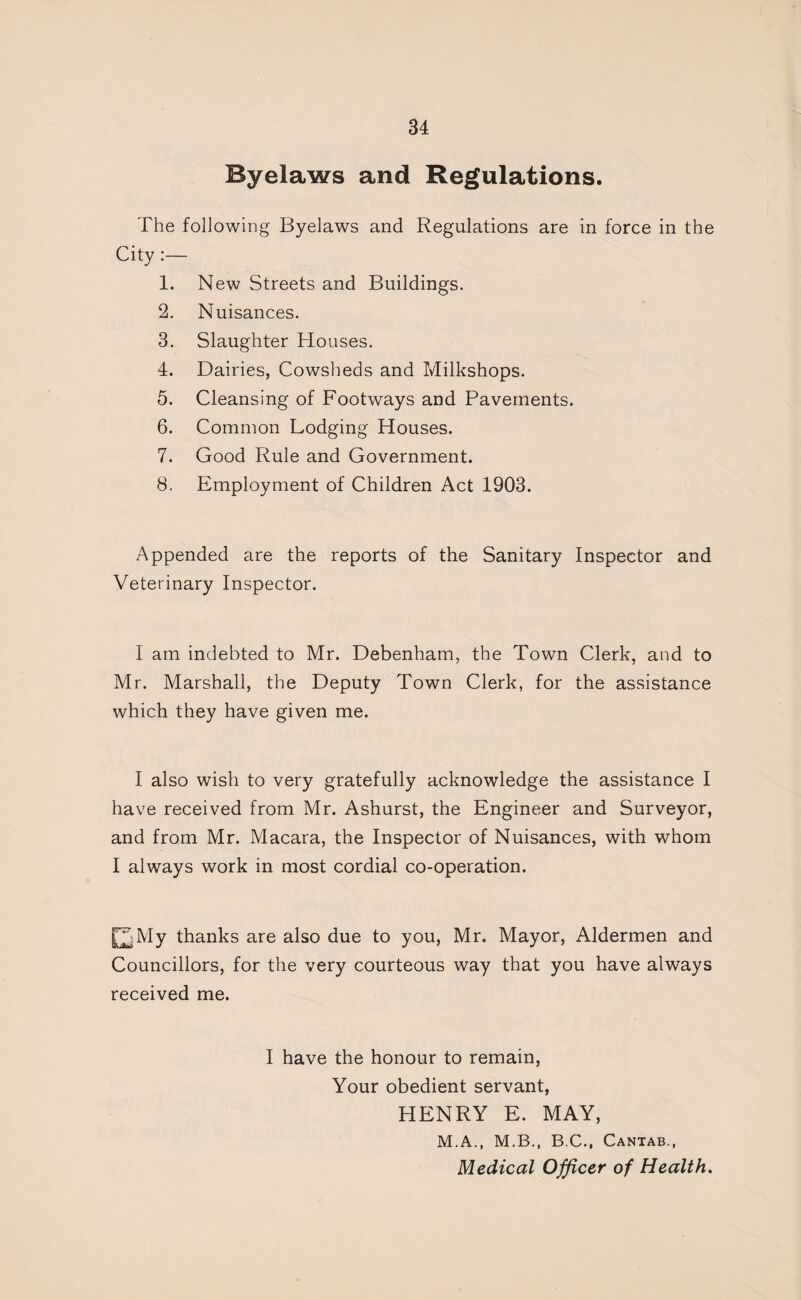 Byelaws and Regulations. The following Byelaws and Regulations are in force in the City 1. New Streets and Buildings. 2. Nuisances. 3. Slaughter Houses. 4. Dairies, Cowsheds and Milkshops. 5. Cleansing of Footways and Pavements. 6. Common Lodging Houses. 7. Good Rule and Government. 8. Employment of Children Act 1903. Appended are the reports of the Sanitary Inspector and Veterinary Inspector. I am indebted to Mr. Debenham, the Town Clerk, and to Mr. Marshall, the Deputy Town Clerk, for the assistance which they have given me. I also wish to very gratefully acknowledge the assistance I have received from Mr. Ashurst, the Engineer and Surveyor, and from Mr. Macara, the Inspector of Nuisances, with whom I always work in most cordial co-operation. [2My thanks are also due to you, Mr. Mayor, Aldermen and Councillors, for the very courteous way that you have always received me. I have the honour to remain. Your obedient servant, HENRY E. MAY, M.A., M.B., B.C., Cantab., Medical Officer of Health.