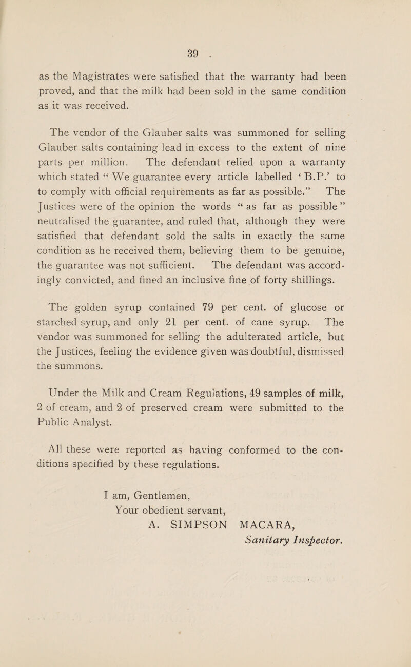 as the Magistrates were satisfied that the warranty had been proved, and that the milk had been sold in the same condition as it was received. The vendor of the Glauber salts was summoned for selling Glauber salts containing lead in excess to the extent of nine parts per million. The defendant relied upon a warranty which stated “ We guarantee every article labelled ‘ B.P.’ to to comply with official requirements as far as possible.” The Justices w^ere of the opinion the words “as far as possible” neutralised the guarantee, and ruled that, although they were satisfied that defendant sold the salts in exactly the same condition as he received them, believing them to be genuine, the guarantee was not sufficient. The defendant was accord¬ ingly convicted, and fined an inclusive fine of forty shillings. The golden syrup contained 79 per cent, of glucose or starched syrup, and only 21 per cent, of cane syrup. The vendor was summoned for selling the adulterated article, but the Justices, feeling the evidence given was doubtful, dismissed the summons. Under the Milk and Cream Regulations, 49 samples of milk, 2 of cream, and 2 of preserved cream were submitted to the Public Analyst. All these were reported as having conformed to the con¬ ditions specified by these regulations. I am. Gentlemen, Your obedient servant, A. SIMPSON MACARA, Sanitary Inspector.