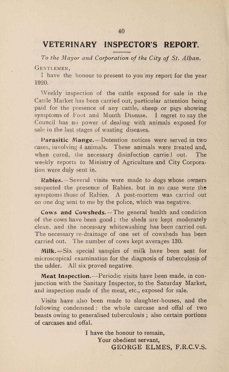 VETERINARY INSPECTOR’S REPORT. To the Mayor and Corporation of the City of St. Alban. Gentlemen, I have the honour to present to you my report for the year 1920. Weekly inspection of the cattle exposed for sale in the Cattle Market has been carried out, particular attention being paid for the presence of any cattle, sheep or pigs showing symptoms of Foot and Mouth Disease. I regret to say the Council has no power of dealing with animals exposed for sale in the last stages of wasting diseases. Parasitic Mange.—Detention notices were served in two cases, involving 4 animals. These animals were treated and, when cured, the necessary disinfection carried out. The weekly reports to Ministry of Agriculture and City Corpora¬ tion were duly sent in. Rabies. —Several visits were made to dogs whose owners suspected the presence of Rabies, but in no case were the symptoms those of Rabies. A post-mortem was carried out on one dog sent to me by the police, which was negative. Cows and Cowsheds. —The general health and condition of the cows have been good ; the sheds are kept moderately clean, and the necessary whitewashing has been carried out. The necessary re-drainage of one set of cowsheds has been carried out. The number of cows kept averages 130. Milk.—Six special samples of milk have been sent for microscopical examination for the diagnosis of tuberculosis of the udder. All six proved negative. Meat Inspection.—Periodic visits have been made, in con¬ junction with the Sanitary Inspector, to the Saturday Market, and inspection made of the meat, etc., exposed for sale. Visits have also been made to slaughter-houses, and the following condemned : the whole carcase and offal of two beasts owing to generalised tuberculosis ; also certain portions of carcases and offal. I have the honour to remain, Your obedient servant, GEORGE ELMES, F.R.C.V.S.