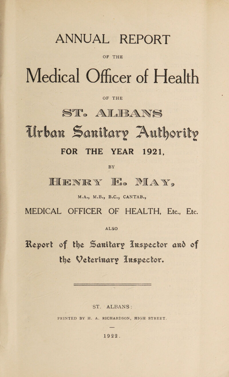 ANNUAL REPORT OF THE Medical Officer of Health OF THE ST® ALBAM S Urban Sanllarf Autl^drit? FOR THE YEAR 1921, M.A., M.B», B,C,, CANTAB,, MEDICAL OFFICER OF HEALTH, Etc., Etc. ALSO Heport of ttye Sanitary inspector an& of tt>e Veterinary Inspector. ST. ALBANS: PRINTED BY H. A. RICHARDSON, HIGH STREET.