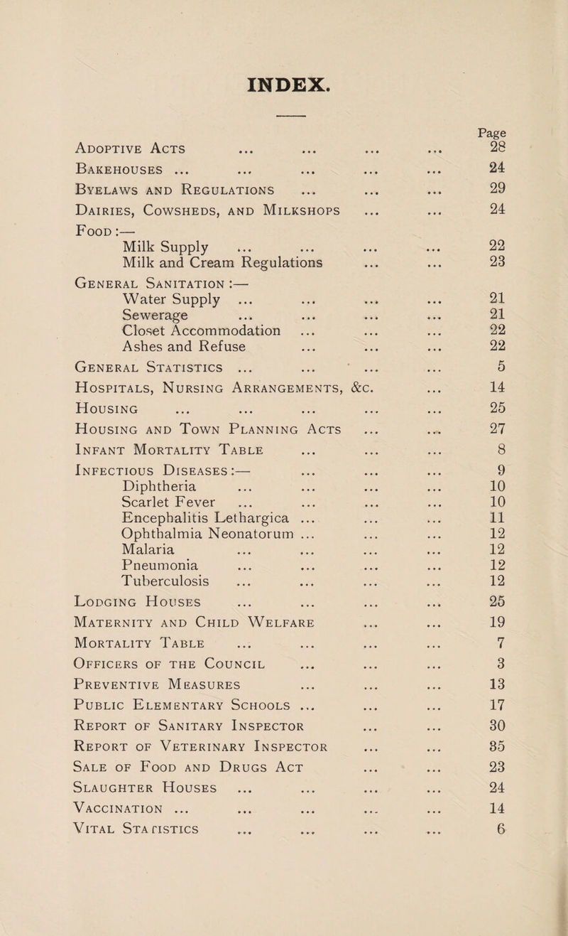 INDEX. Page Adoptive Acts ... ... ... ... 28 Bakehouses ... ... ... ... ... 24 Byelaws and Regulations ... ... ... 29 Dairies, Cowsheds, and Milkshops ... ... 24 Food :— Milk Supply ... ... ... ... 22 Milk and Cream Regulations ... ... 23 General Sanitation :—■ Water Supply ... ... ... ... 21 Sewerage ... ... ... ... 21 Closet Accommodation ... ... ... 22 Ashes and Refuse ... ... ... 22 General Statistics ... ... ... ... 5 Hospitals, Nursing Arrangements, &c. ... 14 Housing ... ... ... ... ... 25 Housing and Town Planning Acts ... ... 27 Infant Mortality Table ... ... ... 8 Infectious Diseases:— ... ... ... 9 Diphtheria ... ... ... ... 10 Scarlet Fever ... ... ... ... 10 Encephalitis Lethargica ... ... ... 11 Ophthalmia Neonatorum ... ... ... 12 Malaria ... ... ... ... 12 Pneumonia ... ... ... ... 12 Tuberculosis ... ... ... ... 12 Lodging Houses ... ... ... ... 25 Maternity and Child Welfare ... ... 19 Mortality Table ... ... ... ... 7 Officers of the Council ... ... ... 3 Preventive Measures ... ... ... 13 Public Elementary Schools ... ... ... 17 Report of Sanitary Inspector ... ... 30 Report of Veterinary Inspector ... ... 35 Sale of Food and Drugs Act ... ... 23 Slaughter Houses ... ... ... ... 24 Vaccination ... ... ... ... ... 14