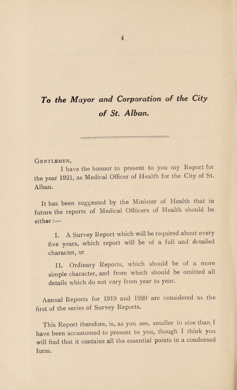 To the Mayor and Corporation of the City of St. Alban. Gentlemen, I have the honour to present to you my Report for the year 1921, as Medical Officer of Health for the City of St. Alban. It has been suggested by the Minister of Health that in future the reports of Medical Offiicers of Health should be. either:— I. A Survey Report which will be required about every five years, which report will be of a full and detailed character, or II. Ordinary Reports, which should be of a more simple character, and from which should be omitted all details which do not vary from year to year. Annual Reports for 1919 and 1920 are considered as the first of the series of Survey Reports. This Report therefore, is, as you see, smaller in size than^I have been accustomed to present to you, though I think you will find that it contains all the essential points in a condensed form.