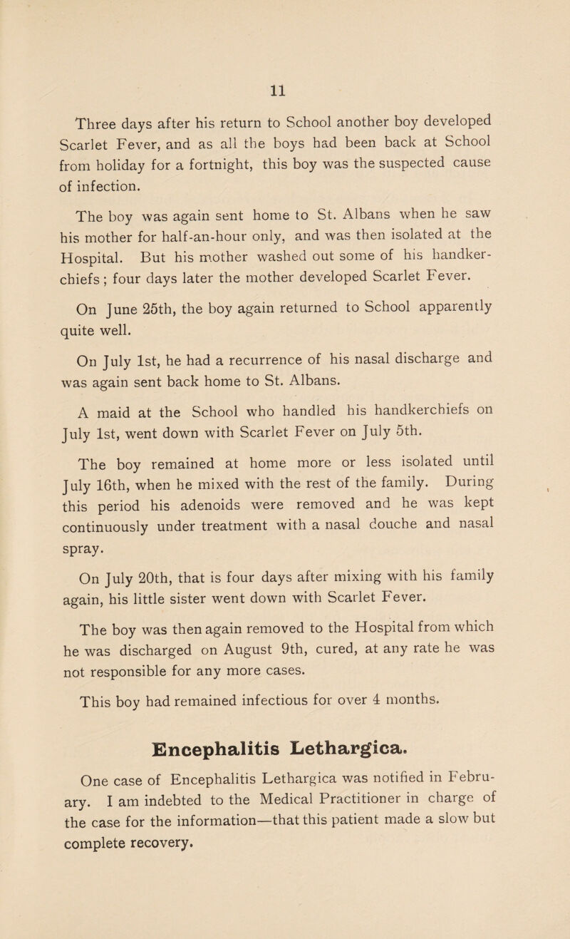 Three days after his return to School another boy developed Scarlet Fever, and as all the boys had been back at School from holiday for a fortnight, this boy was the suspected cause of infection. The boy was again sent home to St. Albans when he saw his mother for half-an-hour only, and was then isolated at the Hospital. But his mother washed out some of his handker¬ chiefs; four days later the mother developed Scarlet Fever. On June 25th, the boy again returned to School apparently quite well. On July 1st, he had a recurrence of his nasal discharge and was again sent back home to St. Albans. A maid at the School who handled his handkerchiefs on July 1st, went down with Scarlet Fever on July 5th. The boy remained at home more or less isolated until July 16th, when he mixed with the rest of the family. During this period his adenoids were removed and he was kept continuously under treatment with a nasal douche and nasal spray. On July 20th, that is four days after mixing with his family again, his little sister went down with Scarlet Fever. The boy was then again removed to the Hospital from which he was discharged on August 9th, cured, at any rate he was not responsible for any more cases. This boy had remained infectious for over 4 months. Encephalitis Lethargica. One case of Encephalitis Lethargica was notified in Febru¬ ary. I am indebted to the Medical Practitioner in charge of the case for the information—that this patient made a slow but complete recovery.