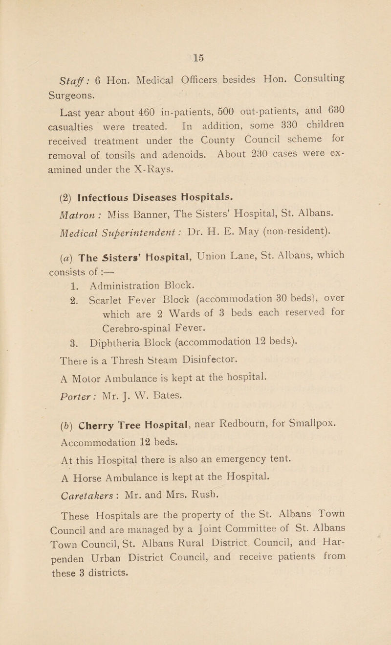 Staff: 6 Hon. Medical Officers besides Hon. Consulting Surgeons. Last year about 460 in-patients, 500 out-patients, and 680 casualties were treated. In addition, some 330 children received treatment under the County Council scheme for removal of tonsils and adenoids. About 280 cases were ex¬ amined under the X-Rays. (2) Infectious Diseases Hospitals. Matron : Miss Banner, The Sisters’ Hospital, St. Albans. Medical Superintendent: Dr. H. E. May (non-resident). (a) The Sisters’ Hospital, Union Lane, St. Albans, which consists of :— 1. Administration Block. 2. Scarlet Fever Block (accommodation 30 beds'), over which are 2 Wards of 3 beds each reserved for Cerebro-spinal Fever. 3. Diphtheria Block (accommodation 12 beds). There is a Thresh Steam Disinfector. A Motor Ambulance is kept at the hospital. Porter: Mr. J. W. Bates. (b) Cherry Tree Hospital, near Redbourn, for Smallpox. Accommodation 12 beds. At this Hospital there is also an emergency tent. A Horse Ambulance is kept at the Hospital. Caretakers : Mr. and Mrs. Rush. These Hospitals are the property of the St. Albans Town Council and are managed by a Joint Committee of St. Albans Town Council, St. Albans Rural District Council, and Har- penden Urban District Council, and receive patients from these 3 districts.