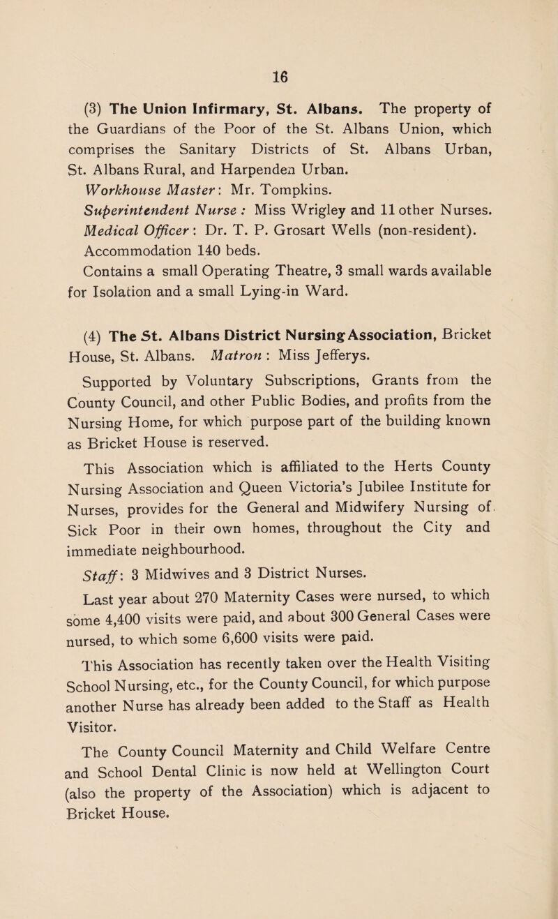 (3) The Union Infirmary, St. Albans. The property of the Guardians of the Poor of the St. Albans Union, which comprises the Sanitary Districts of St. Albans Urban, St. Albans Rural, and Harpenden Urban. Workhouse Master: Mr. Tompkins. Superintendent Nurse : Miss Wrigley and 11 other Nurses. Medical Officer: Dr. T. P. Grosart Wells (non-resident). Accommodation 140 beds. Contains a small Operating Theatre, 3 small wards available for Isolation and a small Lying-in Ward. (4) The St. Albans District Nursing Association, Bricket House, St. Albans. Matron : Miss Jefferys. Supported by Voluntary Subscriptions, Grants from the County Council, and other Public Bodies, and profits from the Nursing Home, for which purpose part of the building known as Bricket House is reserved. This Association which is affiliated to the Herts County Nursing Association and Queen Victoria’s Jubilee Institute for Nurses, provides for the General and Midwifery Nursing of. Sick Poor in their own homes, throughout the City and immediate neighbourhood. Staff'. 3 Midwives and 3 District Nurses. Last year about 270 Maternity Cases were nursed, to which some 4,400 visits were paid, and about 300 General Cases were nursed, to which some 6,600 visits were paid. This Association has recently taken over the Health Visiting School Nursing, etc., for the County Council, for which purpose another Nurse has already been added to the Staff as Health Visitor. The County Council Maternity and Child Welfare Centre and School Dental Clinic is now held at Wellington Court (also the property of the Association) which is adjacent to Bricket House.