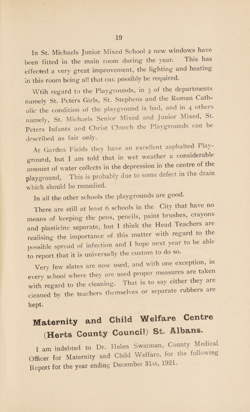 In St. Michaels Junior Mixed School 2 new windows have been fitted in the main room during the year. This has effected a very great improvement, the lighting and heating in this room being all that can possibly be required. VVtih regard to the Playgrounds, in 3 of the departments namely St. Peters Girls, St. Stephens and the Roman Cath¬ olic the condition of the playground is bad, and in 4 others namely, St. Michaels Senior Mixed and Junior Mixed, St. Peters Infants and Christ Church the Playgrounds can be described as fair only. At Garden Fields they have an excellent asphalted Play¬ ground, but 1 am told that in wet weather a considerable amount of water collects in the depression in the centre of the playground, This is probably due to some defect in the drain which should be remedied. In all the other schools the playgrounds are good. There are still at least 6 schools in the City that have no means of keeping the pens, pencils, paint brushes, crayons and plasticine separate, but I think the Head Teachers are realising the importance of this matter with regard to the possible spread of infection and I hope next year to be able to report that it is universally the custom to do so. Very few slates are now used, and with one exception, in every school where they are used proper measures are taken with regard to the cleaning. That is to say either they are cleaned by the teachers themselves or separate rubbers are kept. Maternity and Child Welfare Centre (Herts County Council) St. Albans. I am indebted to Dr. Helen Swatman, County Medical Officer for Maternity and Child Welfare, for the fol owmg Report for the year ending December 31st, 1921.