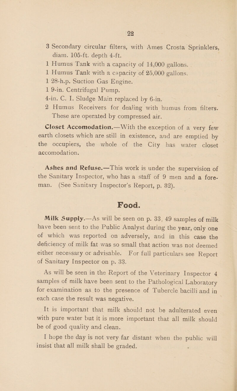 3 Secondary circular filters, with Ames Crosta Sprinklers, diam. 105-ft. depth 4-ft. 1 Humus Tank with a capacity of 14,000 gallons. 1 Humus Tank with a capacity of 25,000 gallons. 1 28-h.p. Suction Gas Engine. 1 9-in. Centrifugal Pump. 4-in. C. I. Sludge Main replaced by 6-in. 2 Humus Receivers for dealing with humus from filters. These are operated by compressed air. \ Closet Accomodation.—With the exception of a very few earth closets which are still in existence, and are emptied by the occupiers, the whole of the City has water closet accomodation. Ashes and Refuse.—This work is under the supervision of the Sanitary Inspector, who has a staff of 9 men and a fore¬ man. (See Sanitary Inspector’s Report, p. 32). Food. Milk Supply.—As will be seen on p. 33, 49 samples of milk have been sent to the Public Analyst during the year, only one of which was reported on adversely, and in this case the deficiency of milk fat was so small that action was not deemed either necessary or advisable. For full particulars see Report of Sanitary Inspector on p. 33. As will be seen in the Report of the Veterinary Inspector 4 samples of milk have been sent to the Pathological Laboratory for examination as to the presence of Tubercle bacilli and in each case the result was negative. It is important that milk should not be adulterated even with pure water but it is more important that all milk should be of good quality and clean. I hope the day is not very far distant when the public will insist that all milk shall be graded.
