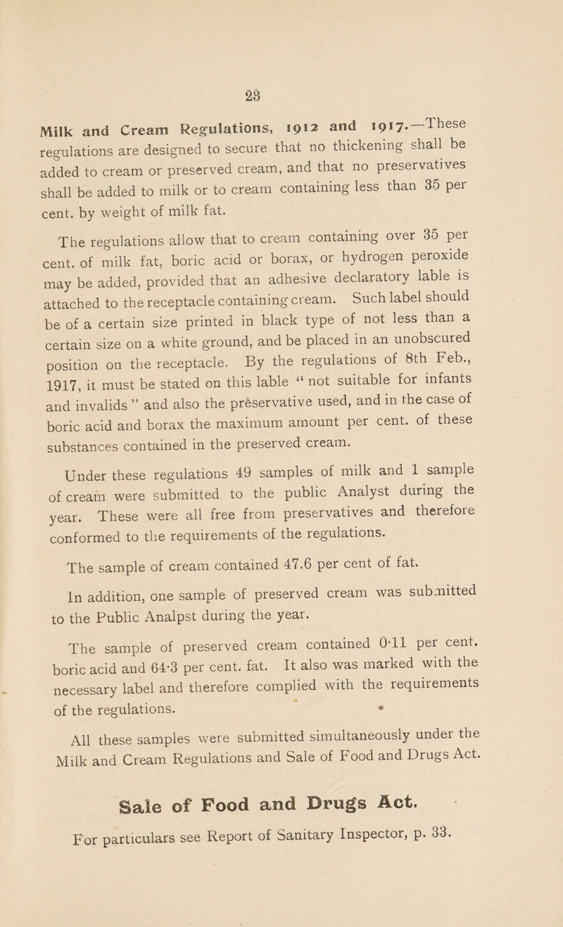 28 Milk and Cream Regulations, *9®2 al1^ ®9®7* ^hese regulations are designed to secure that no thickening shall be added to cream or preserved cream, and that no preservatives shall be added to milk or to cream containing less than 35 per cent, by weight of milk fat. The regulations allow that to cream containing over 35 per cent, of milk fat, boric acid or borax, or hydrogen peroxide may be added, provided that an adhesive declaratory lable is attached to the receptacle containing cream. Such label should be of a certain size printed in black type of not less than a certain size on a white ground, and be placed in an unobscured position on the receptacle. By the regulations of 8th Feb., 1917, it must be stated on this lable “ not suitable for infants and invalids ” and also the preservative used, and in the case of boric acid and borax the maximum amount per cent, of these substances contained in the preserved cream. Under these regulations 49 samples of milk and 1 sample of cream were submitted to the public Analyst during the year. These were all free from preservatives and therefore conformed to the requirements of the regulations. The sample of cream contained 47.6 per cent of fat. In addition, one sample of preserved cream was submitted to the Public Analpst during the year. The sample of preserved cream contained 0T1 per cent, boric acid and 64*3 per cent. fat. It also was marked with the necessary label and therefore complied with the requirements of the regulations. * All these samples were submitted simultaneously under the Milk and Cream Regulations and Sale of Food and Drugs Act. Sale of Pood and Drugs Act. For particulars see Report of Sanitary Inspector, p. 33.