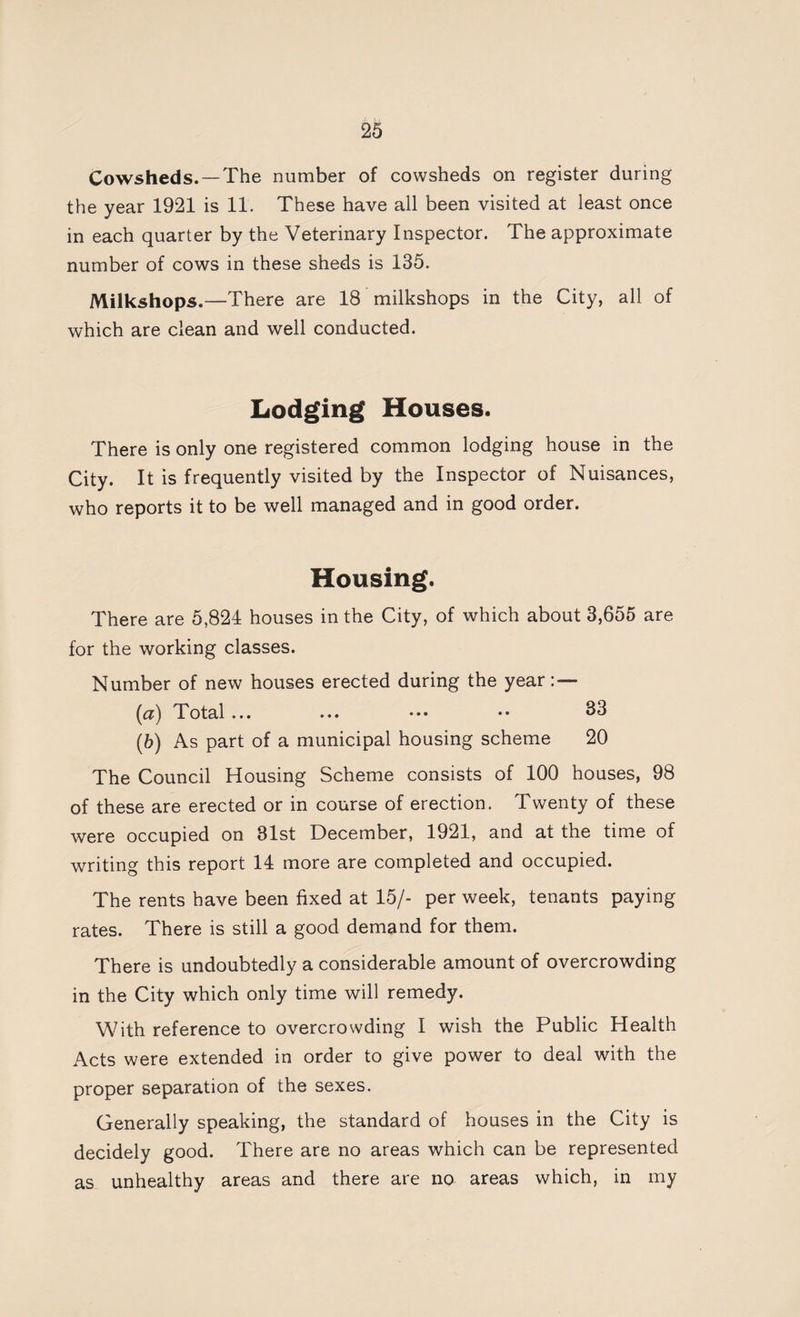Cowsheds. —The number of cowsheds on register during the year 1921 is 11. These have all been visited at least once in each quarter by the Veterinary Inspector. The approximate number of cows in these sheds is 135. Milkshops.—There are 18 milkshops in the City, all of which are clean and well conducted. Lodging Houses. There is only one registered common lodging house in the City. It is frequently visited by the Inspector of Nuisances, who reports it to be well managed and in good order. Housing. There are 5,824 houses in the City, of which about 3,655 are for the working classes. Number of new houses erected during the year : — [a) Total... ... ••• •• 33 (*) As part of a municipal housing scheme 20 The Council Housing Scheme consists of 100 houses, 98 of these are erected or in course of erection. Twenty of these were occupied on 31st December, 1921, and at the time of writing this report 14 more are completed and occupied. The rents have been fixed at 15/- per week, tenants paying rates. There is still a good demand for them. There is undoubtedly a considerable amount of overcrowding in the City which only time will remedy. With reference to overcrowding I wish the Public Health Acts were extended in order to give power to deal with the proper separation of the sexes. Generally speaking, the standard of houses in the City is decidely good. There are no areas which can be represented as unhealthy areas and there are no areas which, in my