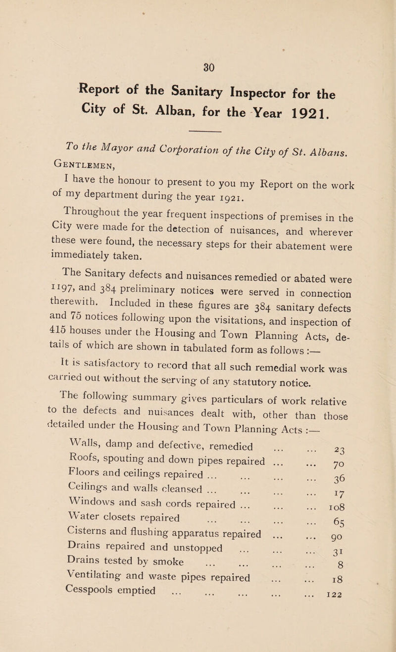 Report of the Sanitary Inspector for the City of St. Alban, for the Year 1921. To the Mayor and Corporation of the City of St. Albans. Gentlemen, I have the honour to present to you my Report on the work of my department during the year 1921. Throughout the year frequent inspections of premises in the City were made for the detection of nuisances, and wherever these were found, the necessary steps for their abatement were immediately taken. The Sanitary defects and nuisances remedied or abated were II97, and 384 preliminary notices were served in connection therewith. Included in these figures are 384 sanitary defects and 75 notices following upon the visitations, and inspection of 415 houses under the Housing and Town Planning Acts, de¬ tails of which are shown in tabulated form as follows satisfactory to record that all such remedial work was carried out without the serving of any statutory notice. The following summary gives particulars of work relative to the defects and nuisances dealt with, other than those detailed under the Housing and Town Planning Acts Walls, damp and defective, remedied Roofs, spouting and down pipes repaired Floors and ceilings repaired Ceilings and walls cleansed ... Windows and sash cords repaired Water closets repaired Cisterns and flushing apparatus repaired Drains repaired and unstopped Drains tested by smoke Ventilating and waste pipes repaired Cesspools emptied . 23 70 36 108 65 90 31 8 18 122
