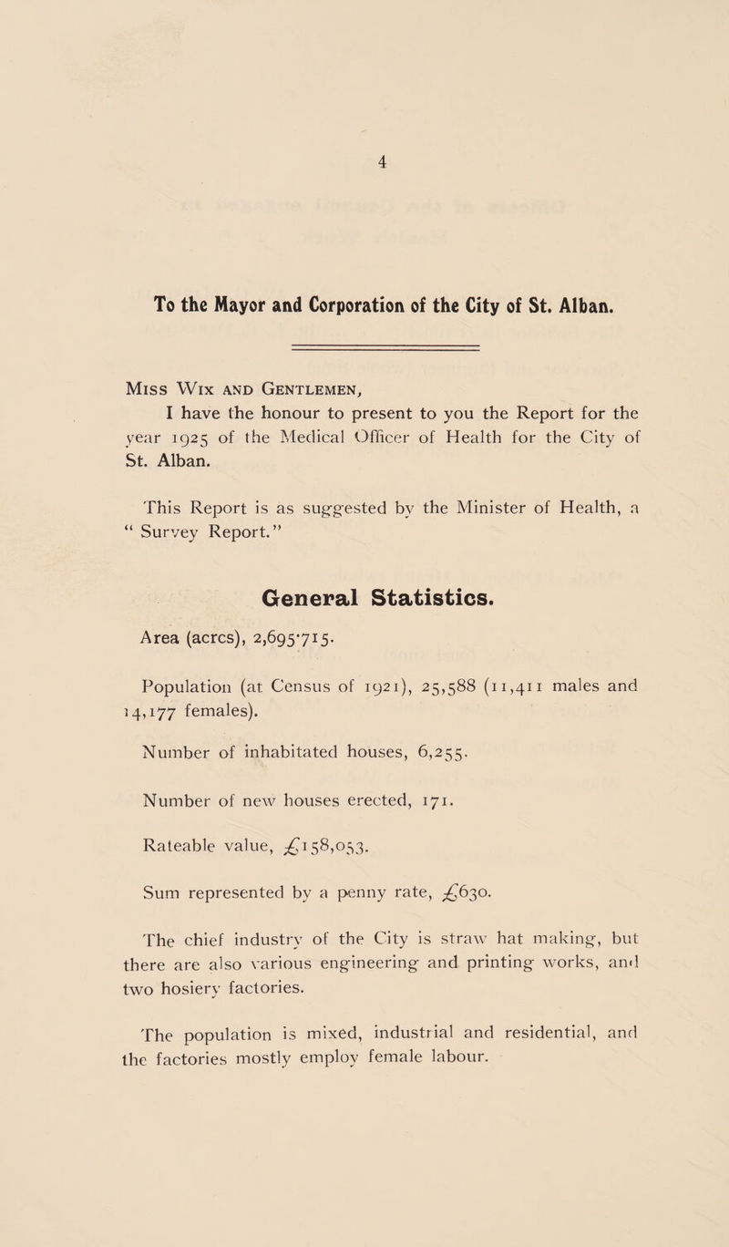 To the Mayor and Corporation of the City of St. Alban. Miss Wix and Gentlemen, I have the honour to present to you the Report for the year 1925 of the Medical Officer of Health for the City of St. Alban. This Report is as suggested by the Minister of Health, a “ Survey Report.” General Statistics. Area (acres), 2,695715. Population (at Census of 1921), 25,588 (11,411 males and 14,177 females). Number of inhabitated houses, 6,255. Number of new houses erected, 171. Rateable value, 58,053. Sum represented by a penny rate, £62^0. The chief industry of the City is straw hat making, but there are also various engineering and printing works, and two hosiery factories. The population is mixed, industrial and residential, and the factories mostly employ female labour.