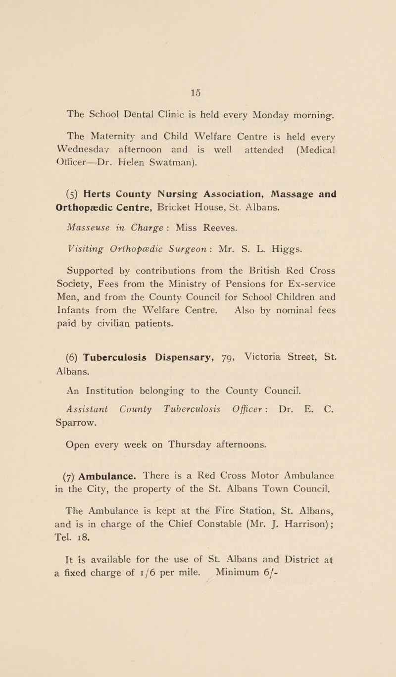 The School Dental Clinic is held every Monday morning’. The Maternity and Child Welfare Centre is held every Wednesday afternoon and is well attended (Medical Officer—Dr. Helen Swatman). (5) Herts County Nursing Association, Massage and Orthopaedic Centre, Bricket House, St. Albans. Masseuse in Charge : Miss Reeves. Visiting Orthopcedic Surgeon : Mr. S. L. Higgs. Supported by contributions from the British Red Cross Society, Fees from the Ministry of Pensions for Ex-service Men, and from the County Council for School Children and Infants from the Welfare Centre. Also by nominal fees paid by civilian patients. (6) Tuberculosis Dispensary, 79, Victoria Street, St. Albans. xAn Institution belonging to the County Council. Assistant County Tuberculosis Officer : Dr. E. C. Sparrow. Open every week on Thursday afternoons. (7) Ambulance. There is a Red Cross Motor Ambulance in the City, the property of the St. Albans Town Council. The Ambulance is kept at the Fire Station, St. Albans, and is in charge of the Chief Constable (Mr. J. Harrison); Tel. 18. It is available for the use of St. Albans and District at a fixed charge of 1/6 per mile. Minimum 6/-