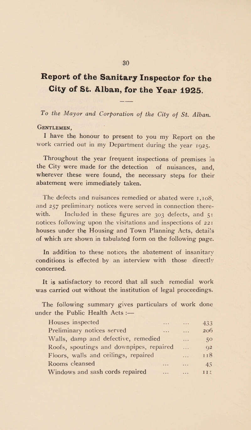 Report of the Sanitary Inspector for the City of St. Alban, for the Year 1925. To the Mayor and Corporation of the City of St. Alban. Gentlemen, I have the honour to present to you my Report on the work carried out in my Department during- the year 1925. Throug-hout the year frequent inspections of premises In the City were made for the detection of nuisances, and, wherever these were found, the necessary steps for their abatement were immediately taken. The defects and nuisances remedied or abated were 1,108, and 257 preliminary notices were served in connection there¬ with. Included in these figures are 303 defects, and 51 notices following upon the visitations and inspections of 221 houses under the Housing and Town Planning Acts, details of which are shown in tabulated form on the following page. In addition to these notices the abatement of insanitary conditions is effected by an interview with those directly concerned. It is satisfactory to record that all such remedial work was carried out without the institution of legal proceedings. The following summary gives particulars of work done under the Public Health Acts :— Houses inspected ... ... 433 Preliminary notices served ... ... 206 Walls, damp and defective, remedied ... 50 Roofs, spoutings and downpipes, repaired ... 92 Floors, walls and ceilings, repaired ... 118 Rooms cleansed ... ... 43 Windows and sash cords repaired ... ... ii: