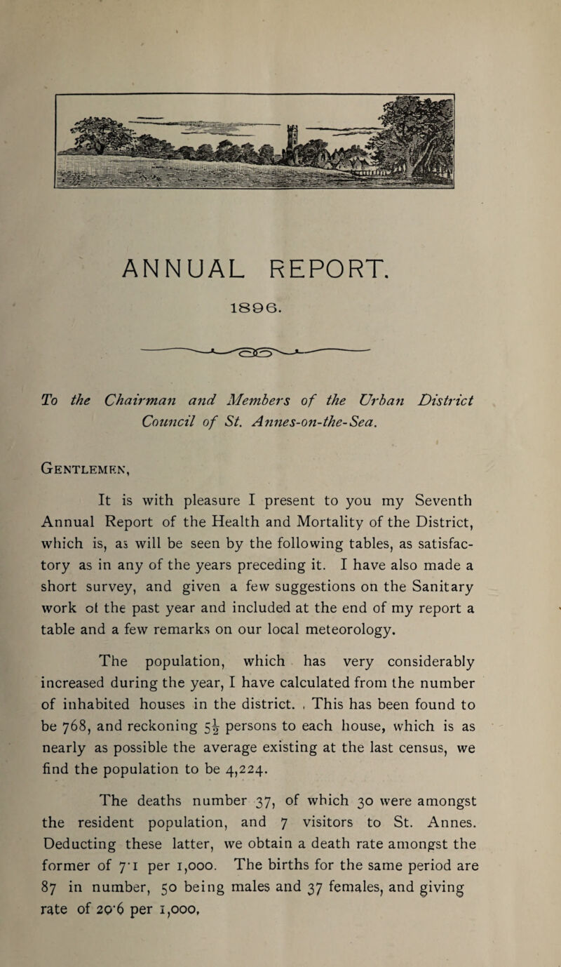 ANNUAL REPORT. 1896. To the Chairman and Members of the Urban District Conncil of St. Annes-on-the-Sea. Gentlemen, It is with pleasure I present to you my Seventh Annual Report of the Health and Mortality of the District, which is, as will be seen by the following tables, as satisfac¬ tory as in any of the years preceding it. I have also made a short survey, and given a few suggestions on the Sanitary work ot the past year and included at the end of my report a table and a few remarks on our local meteorology. The population, which has very considerably increased during the year, I have calculated from the number of inhabited houses in the district. . This has been found to be 768, and reckoning 5^^ persons to each house, which is as nearly as possible the average existing at the last census, we find the population to be 4,224. The deaths number 37, of which 30 were amongst the resident population, and 7 visitors to St. Annes. Deducting these latter, we obtain a death rate amongst the former of 7'i per 1,000. The births for the same period are 87 in number, 50 being males and 37 females, and giving rate of 2C>'6 per 1,000,
