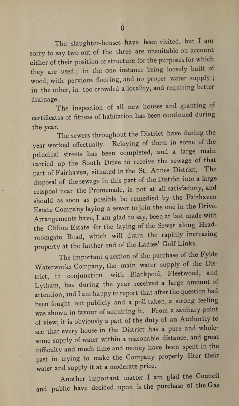 The slaughter-houses have been visited, but I am sorry to say two out of the three are unsuitable on account either of their position or structure for the purposes for which they are used ; in the one instance being loosely built of wood, with pervious flooring, and no proper water supply , in the other, in too crowded a locality, and requiring better drainage. The inspection of all new houses and granting of certificates of fitness of habitation has been continued during the year. The sewers throughout the District have during the year worked effectually. Relaying of them in some of the principal streets has been completed, and a large main carried up the South Drive to receive the sewage of that part of Fairhaven, situated in the St. Annes District. The disposal of the sewage in this part of the District into a large cesspool near the Promenade, is not at all satisfactory, and should as soon as possible be remedied by the Fairhaven Estate Company laying a sewer to join the one in the Drive. Arrangements have, I am glad to say, been at last made with the Clifton Estate for the laying of the Sewer along Head- roomgate Road, which will drain the rapidly increasing property at the further end of the Ladies’ Golf Links. The important question of the purchase of the Fylde Waterworks Company, the main water supply of the Dis¬ trict, in conjunction with Blackpool, Fleetwood, and Lytham, has during the year received a large amount of attention, and I am happy to report that after the question had been fought out publicly and a poll taken, a strong feeling was shown in favour of acquiring it. From a sanitary point of view, it is obviously a part of the duty of an Authority to see that every house in the District has a pure and whole¬ some supply of water within a reasonable distance, and great difficulty and much time and money have been spent in the past in trying to make the Company properly filter their water and supply it at a moderate price. Another important matter I am glad the Council and public have decided upon is the purchase of the Gas