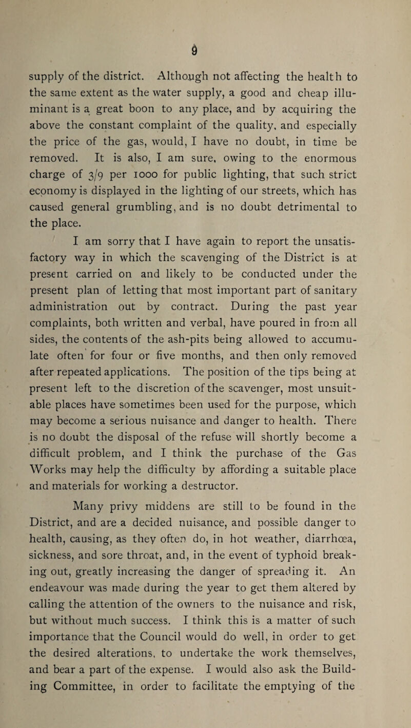 supply of the district. Although not affecting the health to the same extent as the water supply, a good and cheap illu- minant is a great boon to any place, and by acquiring the above the constant complaint of the quality, and especially the price of the gas, would, I have no doubt, in time be removed. It is also, I am sure, owing to the enormous charge of 3/9 per 1000 for public lighting, that such strict economy is displayed in the lighting of our streets, which has caused general grumbling, and is no doubt detrimental to the place. I am sorry that I have again to report the unsatis¬ factory way in which the scavenging of the District is at present carried on and likely to be conducted under the present plan of letting that most important part of sanitary administration out by contract. During the past year complaints, both written and verbal, have poured in from all sides, the contents of the ash-pits being allowed to accumu¬ late often for four or five months, and then only removed after repeated applications. The position of the tips being at present left to the discretion of the scavenger, most unsuit¬ able places have sometimes been used for the purpose, which may become a serious nuisance and danger to health. There is no doubt the disposal of the refuse will shortly become a difficult problem, and I think the purchase of the Gas Works may help the difficulty by affording a suitable place * and materials for working a destructor. Many privy middens are still to be found in the District, and are a decided nuisance, and possible danger to health, causing, as they often do, in hot weather, diarrhoea, sickness, and sore throat, and, in the event of typhoid break¬ ing out, greatly increasing the danger of spreading it. An endeavour was made during the year to get them altered by calling the attention of the owners to the nuisance and risk, but without much success. I think this is a matter of such importance that the Council would do well, in order to get the desired alterations, to undertake the work themselves, and bear a part of the expense. I would also ask the Build¬ ing Committee, in order to facilitate the emptying of the