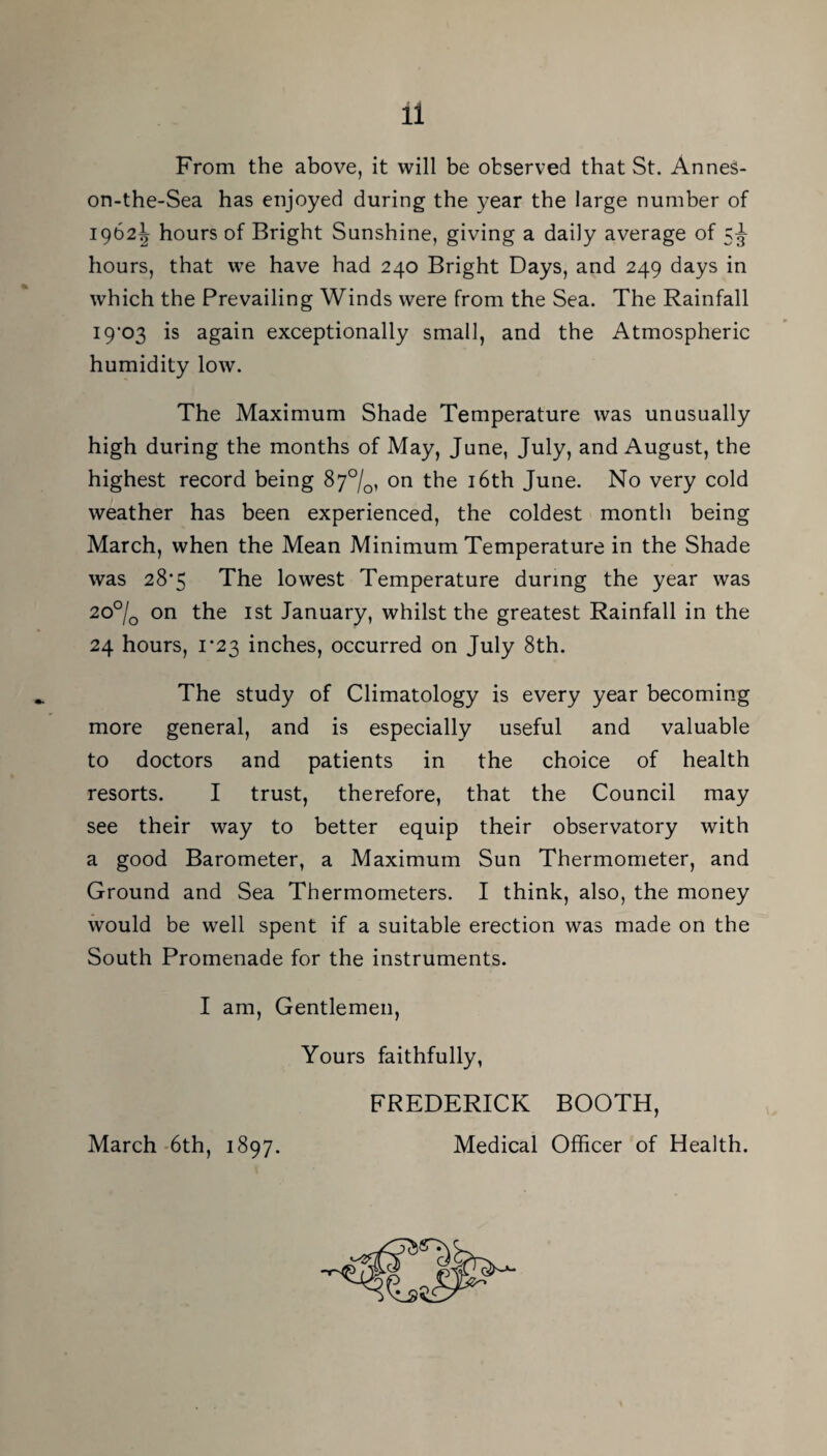 From the above, it will be observed that St. Annes- on-the-Sea has enjoyed during the year the large number of 1962J hours of Bright Sunshine, giving a daily average of 5^ hours, that we have had 240 Bright Days, and 249 days in which the Prevailing Winds were from the Sea. The Rainfall I9‘03 is again exceptionally small, and the Atmospheric humidity low. The Maximum Shade Temperature was unusually high during the months of May, June, July, and August, the highest record being 87°/^, on the i6th June. No very cold weather has been experienced, the coldest month being March, when the Mean Minimum Temperature in the Shade was 28*5 The lowest Temperature during the year was 2o°/q on the ist January, whilst the greatest Rainfall in the 24 hours, 1*23 inches, occurred on July 8th. The study of Climatology is every year becoming more general, and is especially useful and valuable to doctors and patients in the choice of health resorts. I trust, therefore, that the Council may see their way to better equip their observatory with a good Barometer, a Maximum Sun Thermometer, and Ground and Sea Thermometers. I think, also, the money would be well spent if a suitable erection was made on the South Promenade for the instruments. I am. Gentlemen, Yours faithfully, FREDERICK BOOTH, Medical Officer of Health. March-6th, 1897.