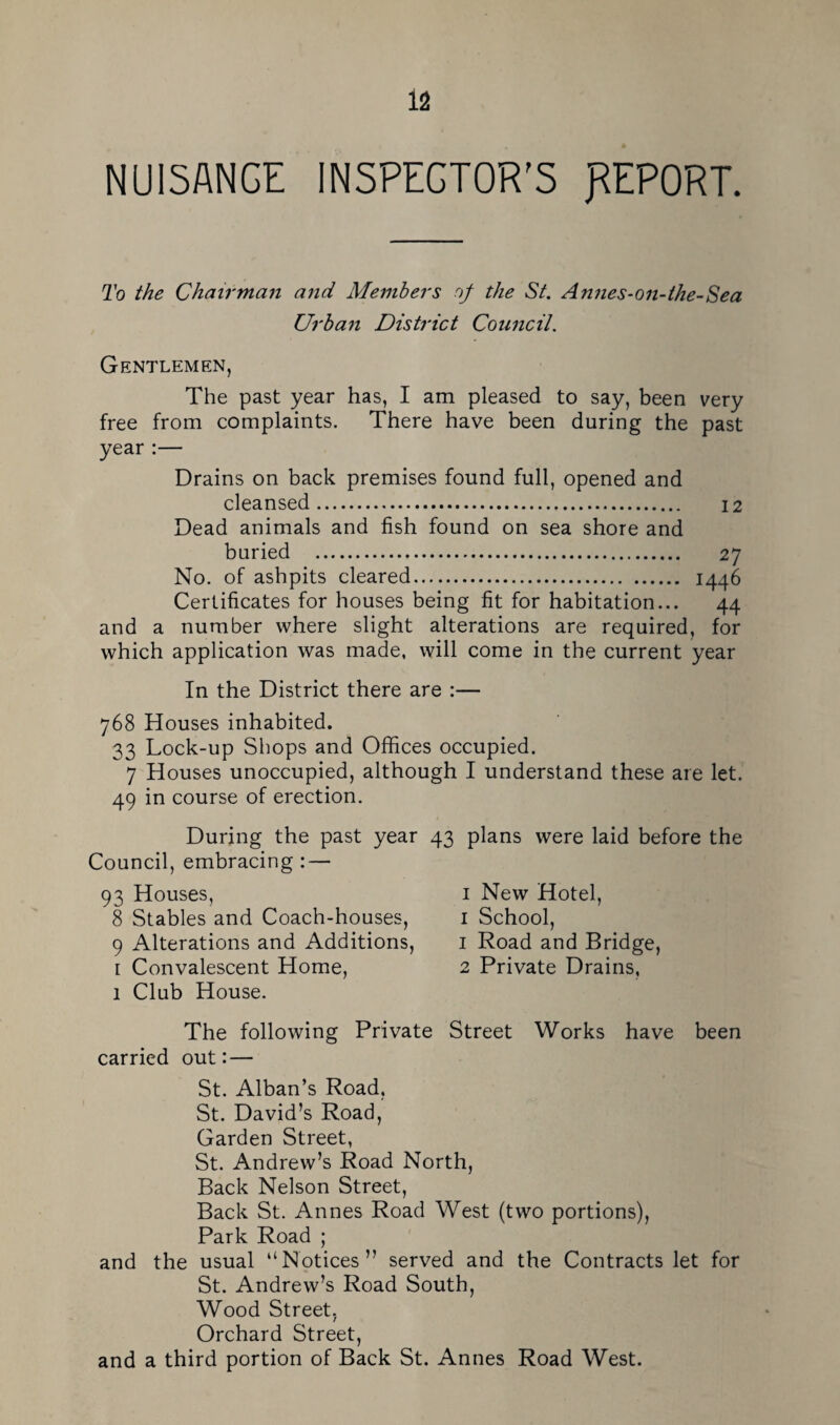 NUISANCE INSPECTOR'S REPORT. To the Chairman and Members of the St. Annes-on-the-Sea Urban District Council. Gentlemen, The past year has, I am pleased to say, been very free from complaints. There have been during the past year :— Drains on back premises found full, opened and cleansed. I2 Dead animals and fish found on sea shore and buried . 27 No. of ashpits cleared. 1446 Certificates for houses being fit for habitation... 44 and a number where slight alterations are required, for which application was made, will come in the current year In the District there are :— 768 Houses inhabited. 33 Lock-up Shops and Offices occupied. 7 Houses unoccupied, although I understand these are let. 49 in course of erection. During the past year Council, embracing : — 93 Houses, 8 Stables and Coach-houses, 9 Alterations and Additions, I Convalescent Home, 1 Club House. 43 plans were laid before the I New Hotel, I School, 1 Road and Bridge, 2 Private Drains, The following Private Street Works have been carried out: — St. Alban’s Road, St. David’s Road, Garden Street, St. Andrew’s Road North, Back Nelson Street, Back St. Annes Road West (two portions). Park Road ; and the usual “Notices” served and the Contracts let for St. Andrew’s Road South, Wood Street, Orchard Street, and a third portion of Back St. Annes Road West.