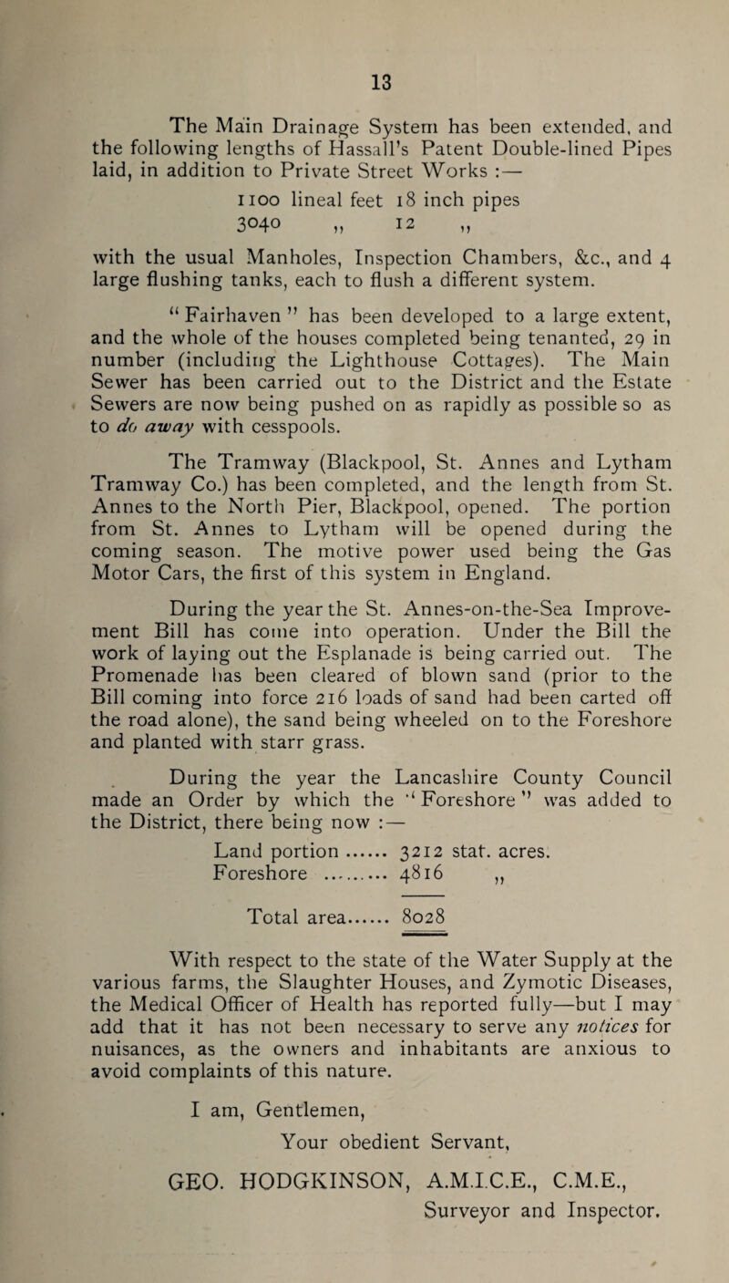 The Main Drainage System has been extended, and the following lengths of Hassall’s Patent Double-lined Pipes laid, in addition to Private Street Works :—• iioo lineal feet i8 inch pipes 3040 n 12 „ with the usual Manholes, Inspection Chambers, &c., and 4 large flushing tanks, each to flush a different system. “ Fairhaven ” has been developed to a large extent, and the whole of the houses completed being tenanted, 29 in number (including the Lighthouse Cottages). The Main Sewer has been carried out to the District and the Estate Sewers are now being pushed on as rapidly as possible so as to 0^0 away with cesspools. The Tramway (Blackpool, St. Annes and Lytham Tramway Co.) has been completed, and the length from St. Annes to the North Pier, Blackpool, opened. The portion from St. Annes to Lytham will be opened during the coming season. The motive power used being the Gas Motor Cars, the first of this system in England. During the year the St. Annes-on-the-Sea Improve¬ ment Bill has come into operation. Under the Bill the work of laying out the Esplanade is being carried out. The Promenade has been cleared of blown sand (prior to the Bill coming into force 216 loads of sand had been carted off the road alone), the sand being wheeled on to the Foreshore and planted with starr grass. During the year the Lancashire County Council made an Order by which the ‘‘Foreshore’’ was added to the District, there being now : — Land portion. 3212 stat. acres. Foreshore . 4816 „ Total area. 8028 With respect to the state of the Water Supply at the various farms, the Slaughter Houses, and Zymotic Diseases, the Medical Officer of Health has reported fully—but I may add that it has not been necessary to serve any notices for nuisances, as the owners and inhabitants are anxious to avoid complaints of this nature. I am, Gentlemen, Your obedient Servant, GEO. HODGKINSON, A.M.LC.E., C.M.E., Surveyor and Inspector,