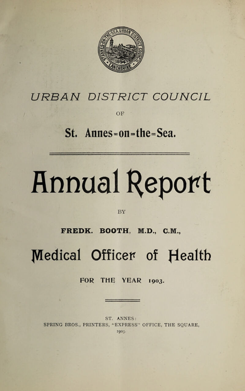 URBAN DISTRICT COUNCIL St. Annes=on=the=Sea. Annual BY FREDK. BOOTH, M.D., C.M., IVledical Officer of FOR THE YEAR 1903. ST. ANNES: SPRING BROS., PRINTERS, “EXPRESS” OFFICE, THE SQUARE, 1903.