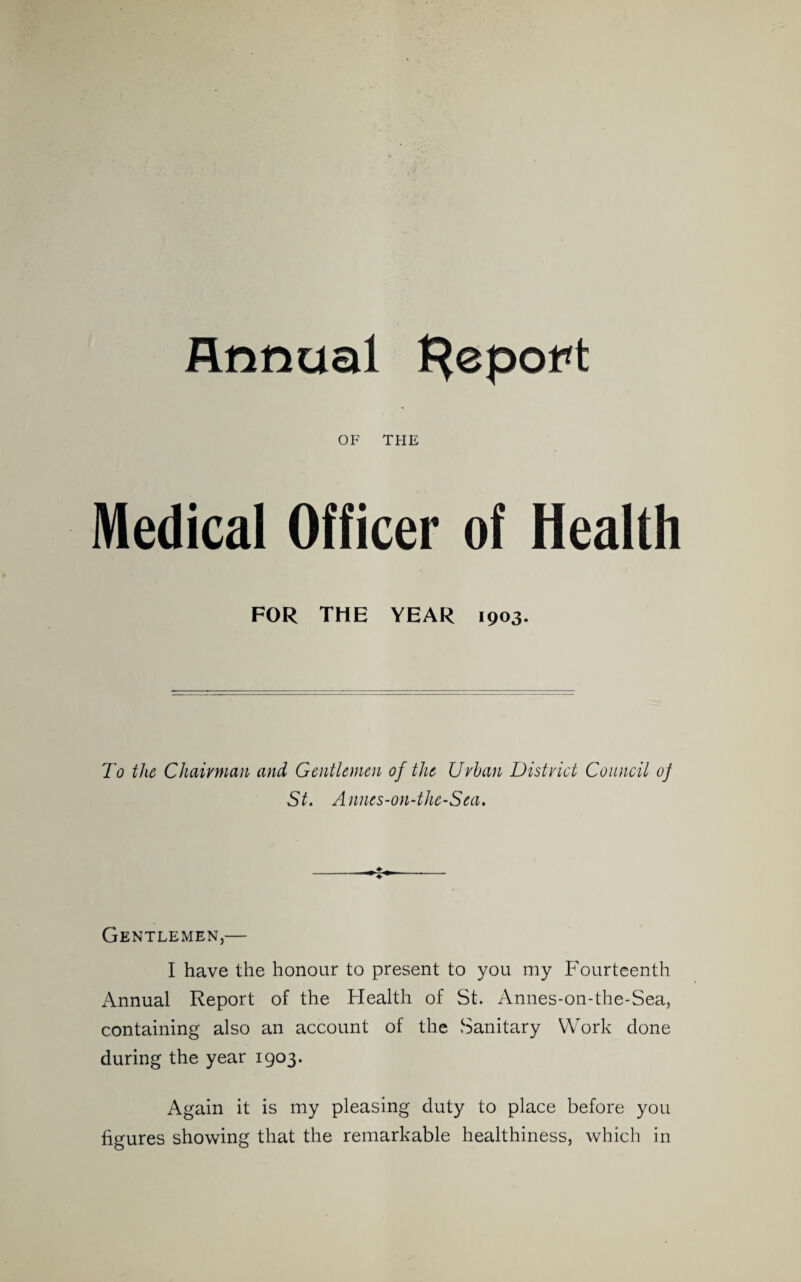 Annual {^epot<t OF THE Medical Officer of Health FOR THE YEAR 1903. To the Chairman and Gentlemen of the Urban District Council of St. Annes-on-the-Sea. Gentlemen,— I have the honour to present to you my Fourteenth iVnnual Report of the Flealth of St. Annes-on-the-Sea, containing also an account of the Sanitary Work done during the year 1903. Again it is my pleasing duty to place before you figures showing that the remarkable healthiness, which in