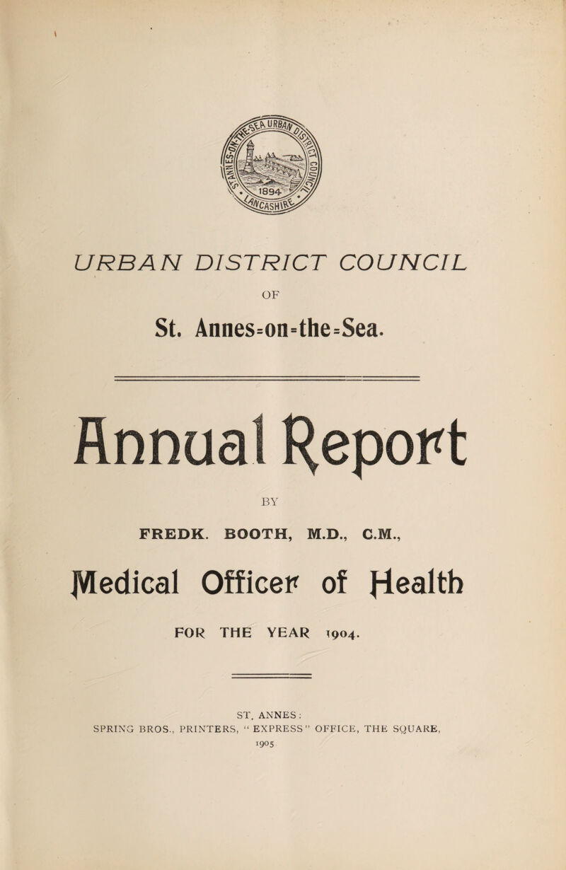 URBAN DISTRICT COUNCIL OF St. Annes=on=the=Sea. nnua BY FREDK. BOOTH, M.D., C.M., ]V[edical Officer of FOR THE YEAR 1904. ST. ANNES ; SPRING BROS., PRINTERS, “EXPRESS” OFFICE, THE SQUARE,