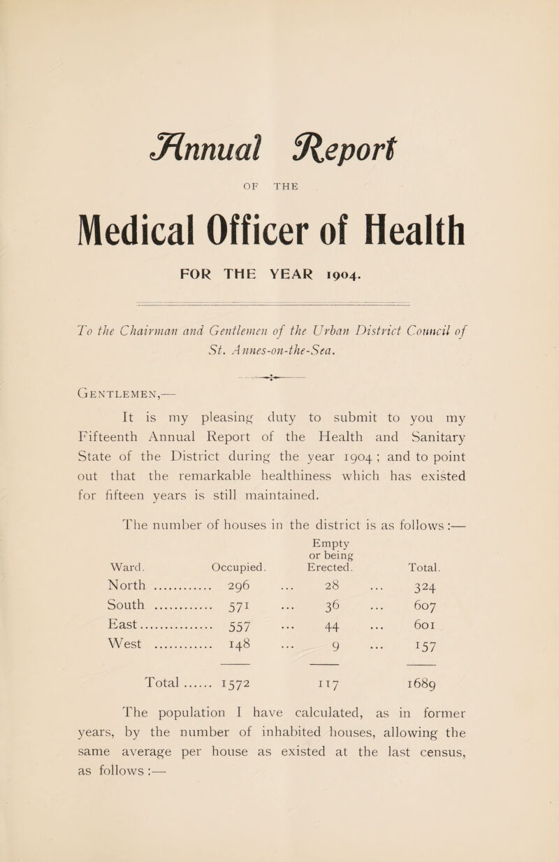 Jinnual Sieport OF THE Medical Officer of Health FOR THE YEAR 1904. To the Chairman and Gentlemen of the Urban District Council of St. Annes-on-the-Sea. Gentlemen,— It is my pleasing duty to submit to you my Fifteenth Annual Report of the Health and Sanitary State of the District during the year 1904 ; and to point out that the remarkable healthiness which has existed for fifteen years is still maintained. The number of houses in the district is as follows :— Empty or being Ward. Occupied. Erected. Total. North . 296 ... 28 ... 324 South . 571 ... 36 ... 607 East. 557 ... 44 ... 601 West . 148 ... 9 ... 157 Total. 1572 117 1689 The population I have calculated, as in former years, by the number of inhabited houses, allowing the same average per house as existed at the last census, as follows