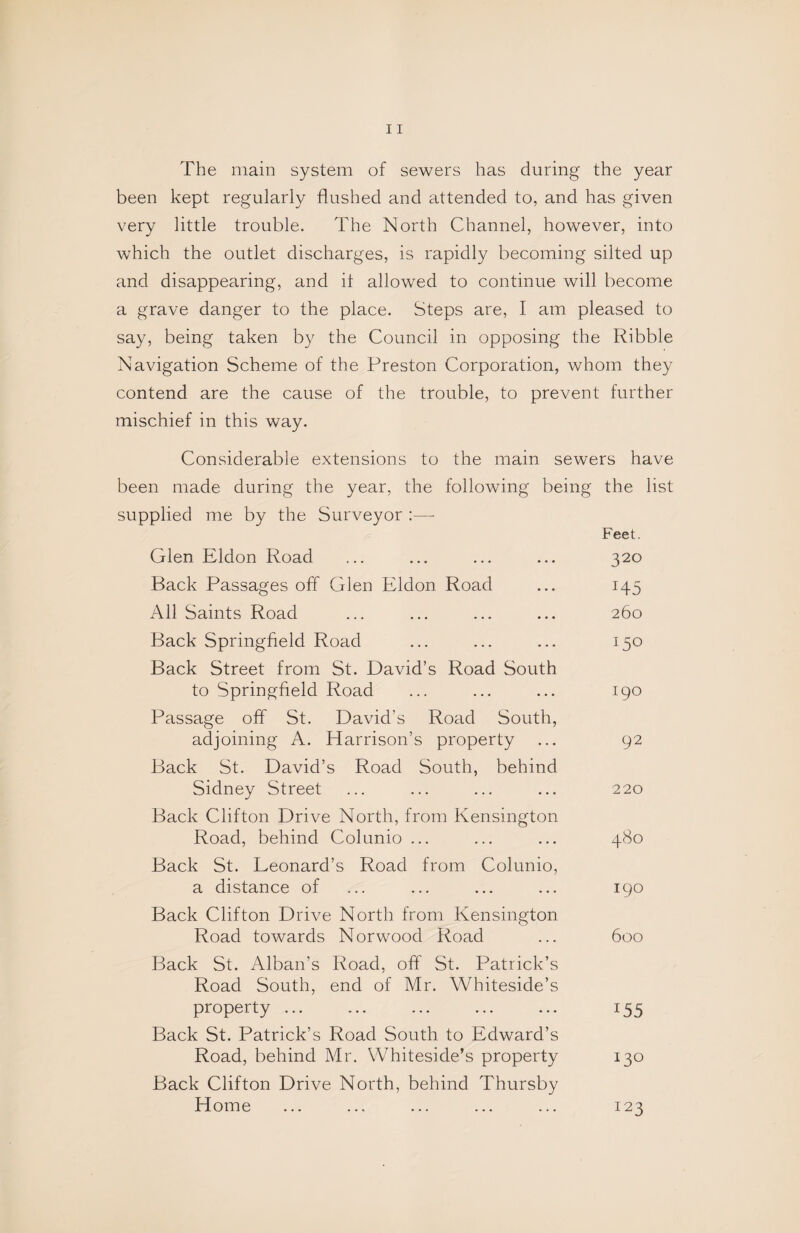 The main system of sewers has during the year been kept regularly flushed and attended to, and has given very little trouble. The North Channel, however, into which the outlet discharges, is rapidly becoming silted up and disappearing, and it allowed to continue will become a grave danger to the place. Steps are, I am pleased to say, being taken by the Council in opposing the Ribble Navigation Scheme of the Preston Corporation, whom they contend are the cause of the trouble, to prevent further mischief in this way. Considerable extensions to the main sewers have been made during the year, the following being the list supplied me by the Surveyor :— Feet. Glen Eldon Road ... ... ... ... 320 Back Passages off Glen Eldon Road ... 145 All Saints Road ... ... ... ... 260 Back Springfield Road ... ... ... 150 Back Street from St. David’s Road South to Springfield Road ... ... ... 190 Passage off St. David’s Road South, adjoining A. Harrison’s property ... 92 Back St. David’s Road South, behind Sidney Street ... ... ... ... 220 Back Clifton Drive North, from Kensington Road, behind Colunio ... ... ... 480 Back St. Leonard’s Road from Colunio, a distance of ... ... ... ... 190 Back Clifton Drive North from Kensington Road towards Norwood Road ... 600 Back St. Alban’s Road, off St. Patrick’s Road South, end of Mr. Whiteside’s property ... ... ... ... ... 155 Back St. Patrick’s Road South to Edward’s Road, behind Mr. Whiteside’s property 130 Back Clifton Drive North, behind Thursby Home ... ... ... ... ... 123